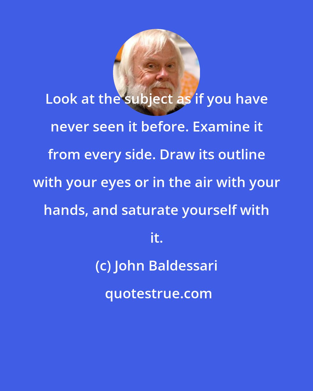 John Baldessari: Look at the subject as if you have never seen it before. Examine it from every side. Draw its outline with your eyes or in the air with your hands, and saturate yourself with it.