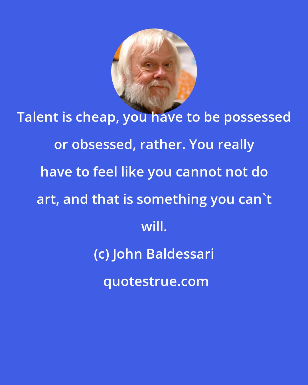 John Baldessari: Talent is cheap, you have to be possessed or obsessed, rather. You really have to feel like you cannot not do art, and that is something you can't will.