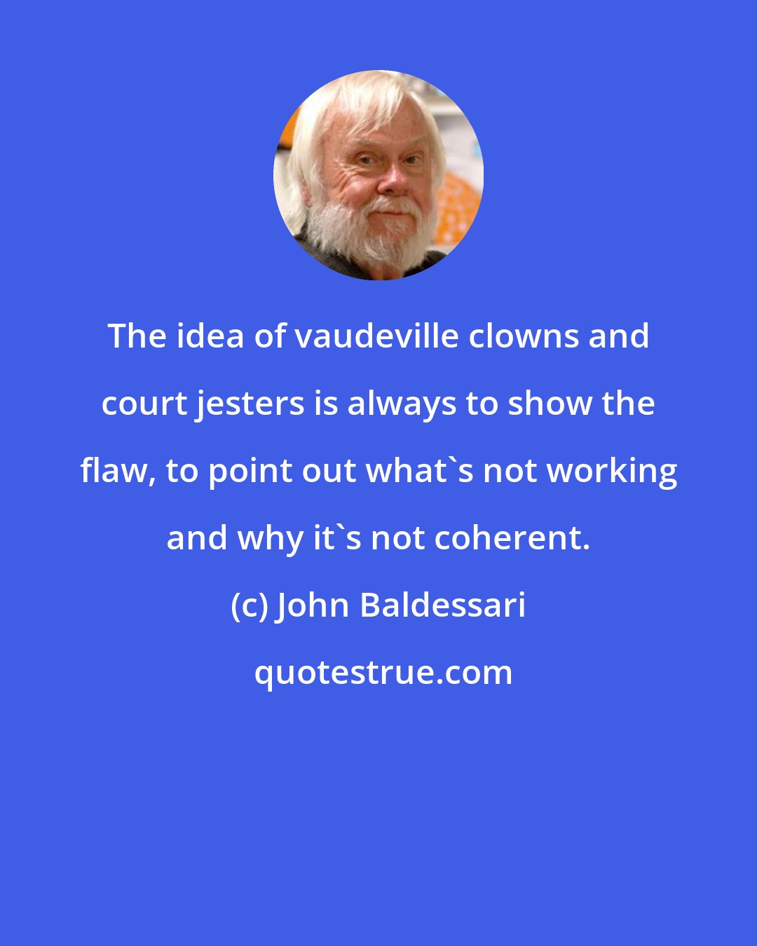 John Baldessari: The idea of vaudeville clowns and court jesters is always to show the flaw, to point out what's not working and why it's not coherent.