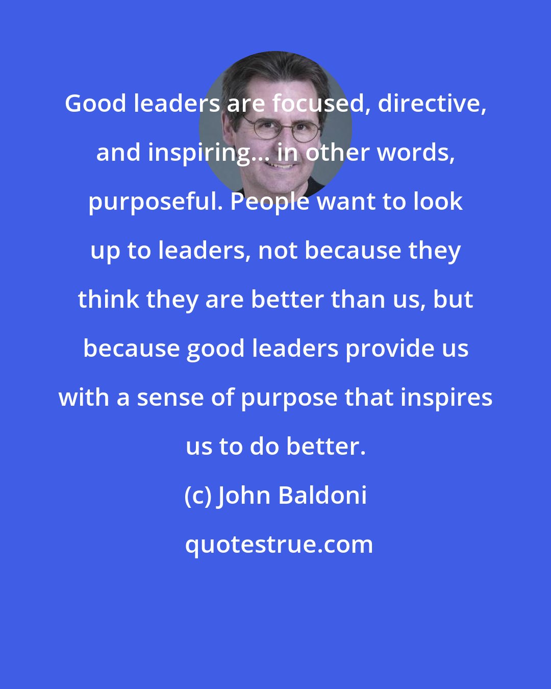 John Baldoni: Good leaders are focused, directive, and inspiring... in other words, purposeful. People want to look up to leaders, not because they think they are better than us, but because good leaders provide us with a sense of purpose that inspires us to do better.