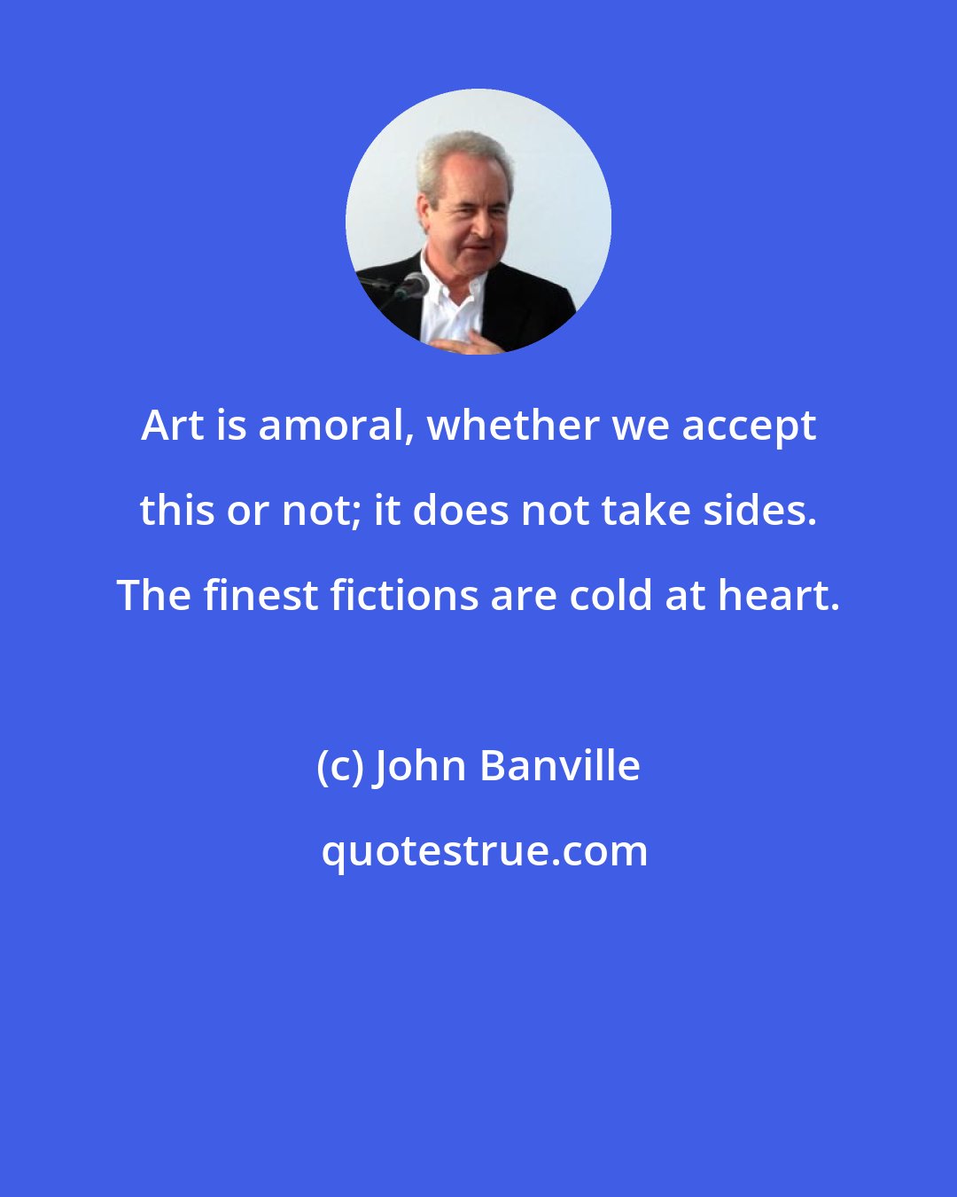 John Banville: Art is amoral, whether we accept this or not; it does not take sides. The finest fictions are cold at heart.