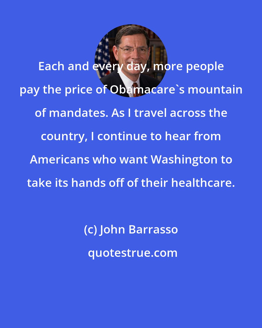 John Barrasso: Each and every day, more people pay the price of Obamacare's mountain of mandates. As I travel across the country, I continue to hear from Americans who want Washington to take its hands off of their healthcare.