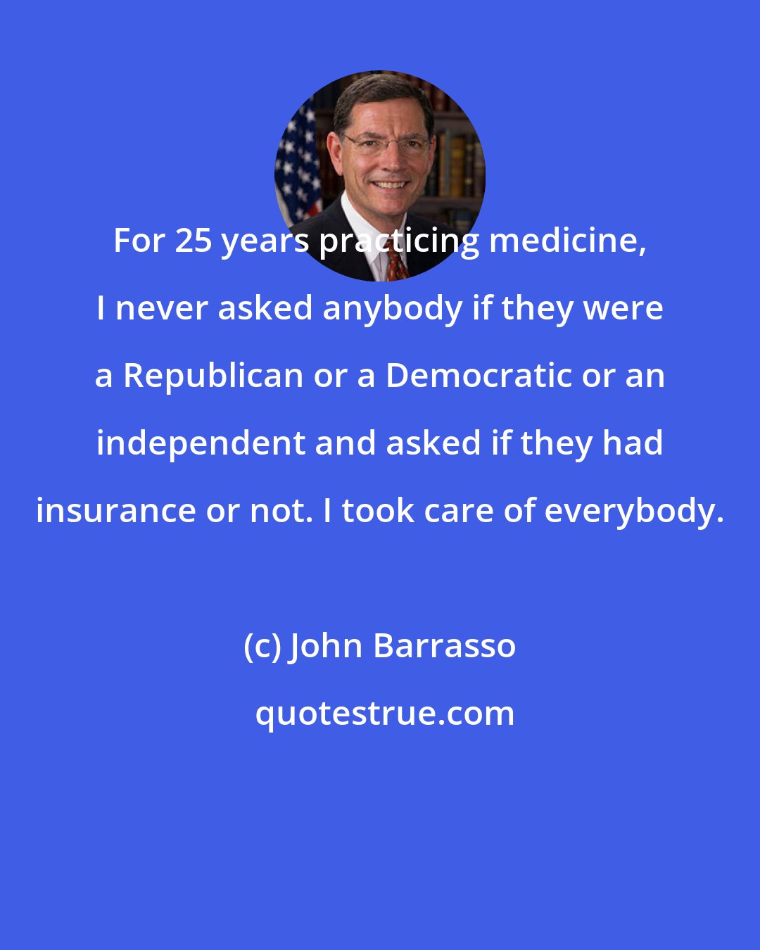 John Barrasso: For 25 years practicing medicine, I never asked anybody if they were a Republican or a Democratic or an independent and asked if they had insurance or not. I took care of everybody.