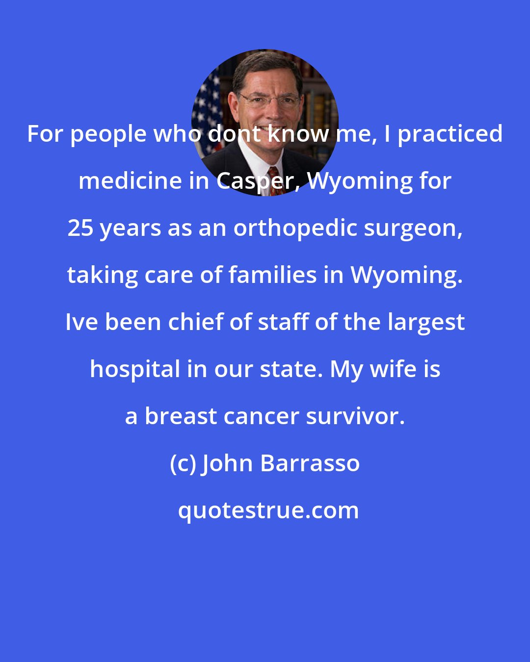 John Barrasso: For people who dont know me, I practiced medicine in Casper, Wyoming for 25 years as an orthopedic surgeon, taking care of families in Wyoming. Ive been chief of staff of the largest hospital in our state. My wife is a breast cancer survivor.