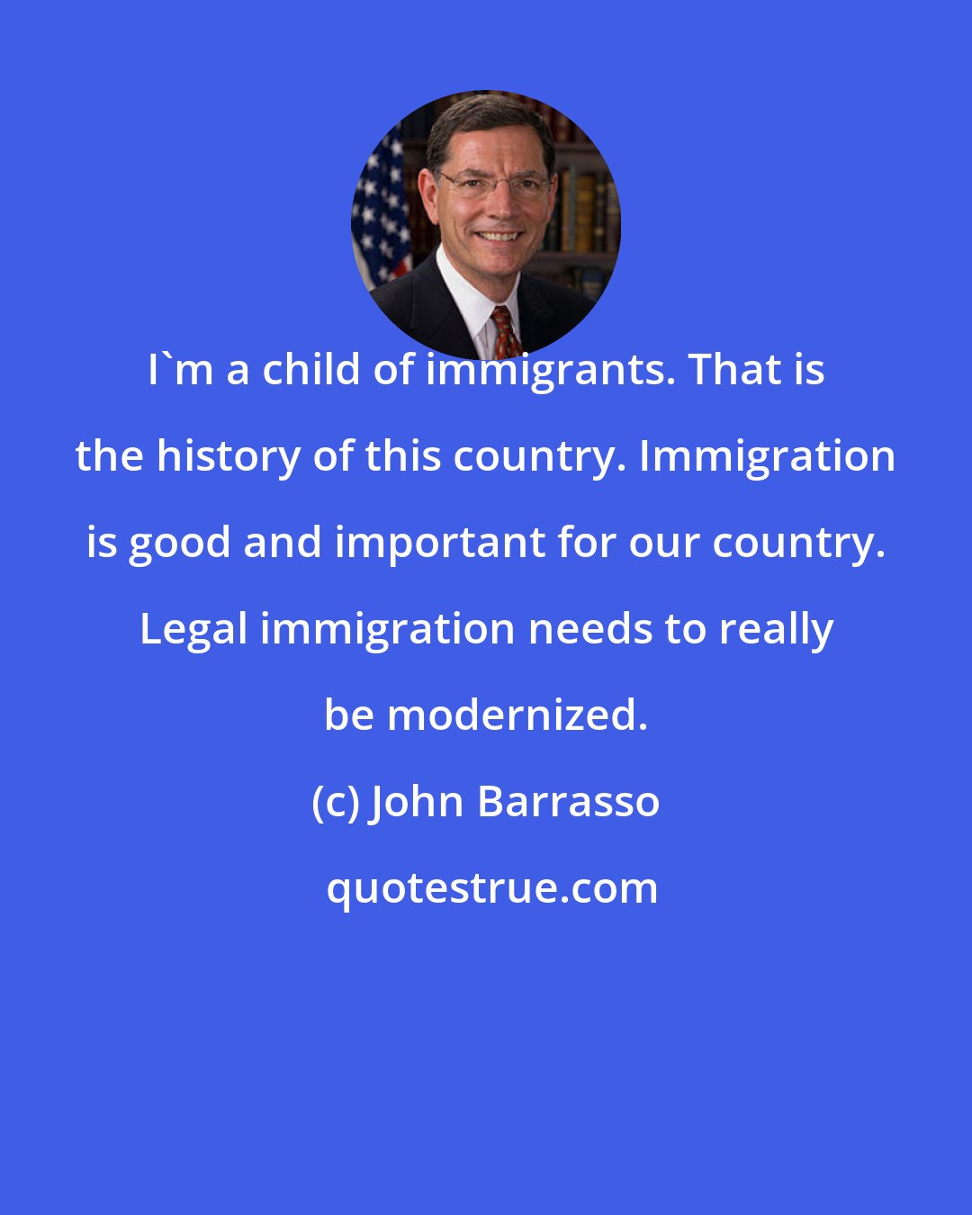 John Barrasso: I'm a child of immigrants. That is the history of this country. Immigration is good and important for our country. Legal immigration needs to really be modernized.