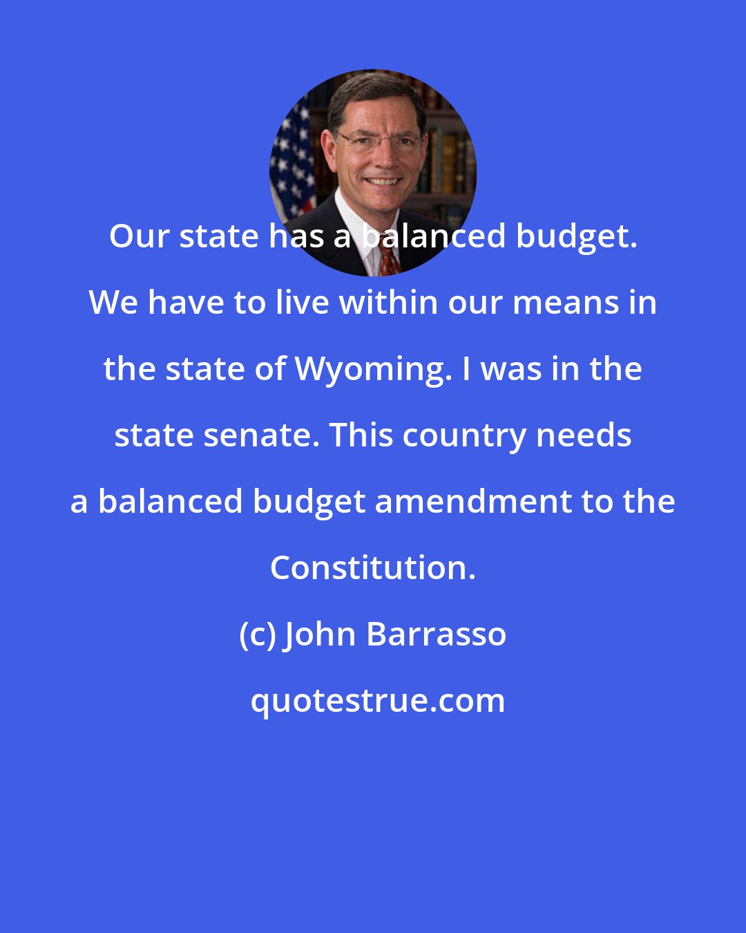 John Barrasso: Our state has a balanced budget. We have to live within our means in the state of Wyoming. I was in the state senate. This country needs a balanced budget amendment to the Constitution.
