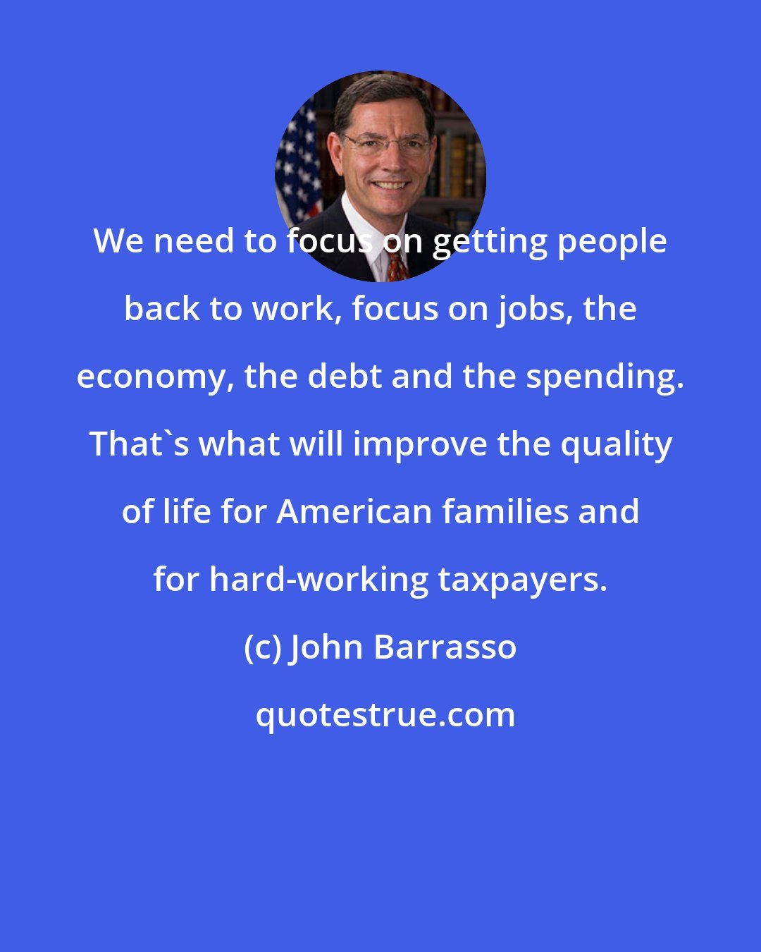 John Barrasso: We need to focus on getting people back to work, focus on jobs, the economy, the debt and the spending. That's what will improve the quality of life for American families and for hard-working taxpayers.