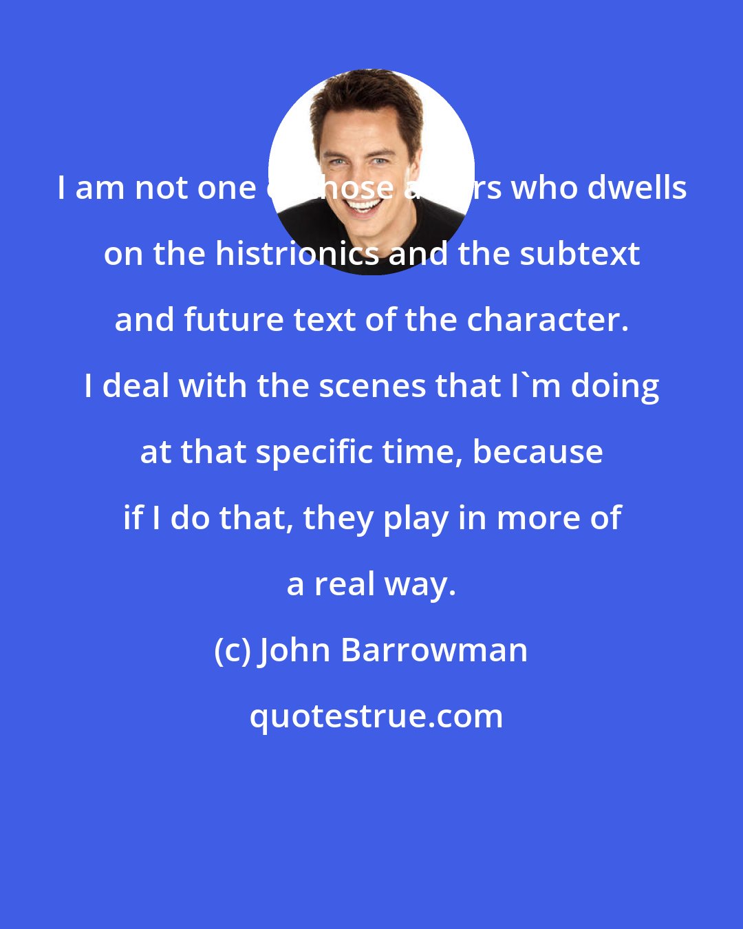 John Barrowman: I am not one of those actors who dwells on the histrionics and the subtext and future text of the character. I deal with the scenes that I'm doing at that specific time, because if I do that, they play in more of a real way.