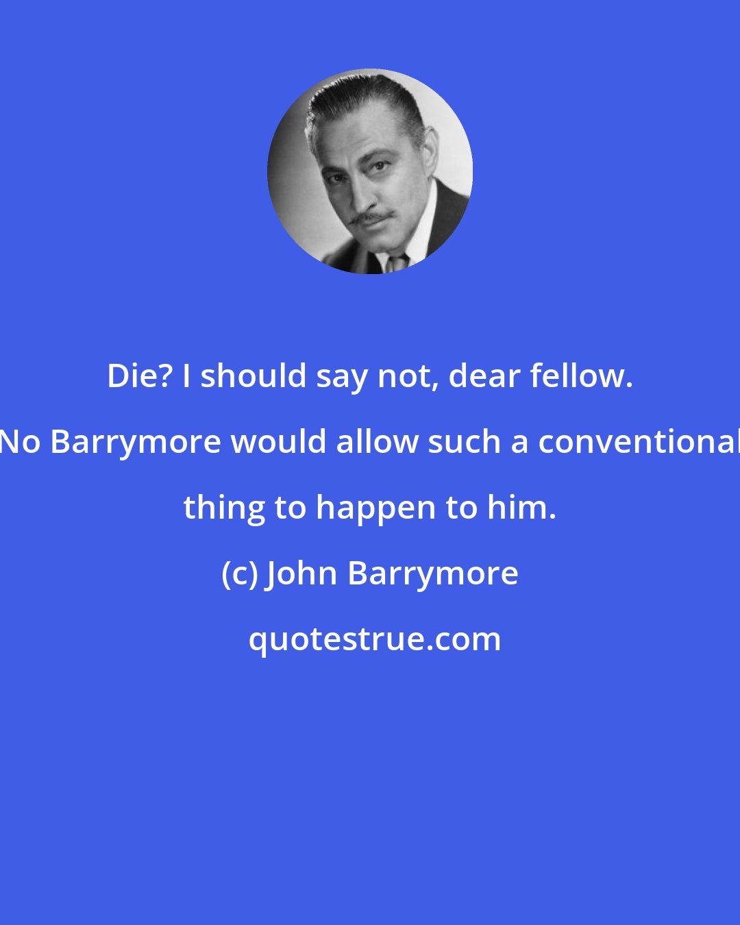 John Barrymore: Die? I should say not, dear fellow. No Barrymore would allow such a conventional thing to happen to him.