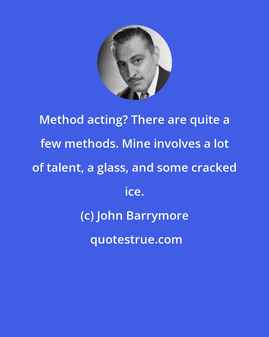 John Barrymore: Method acting? There are quite a few methods. Mine involves a lot of talent, a glass, and some cracked ice.