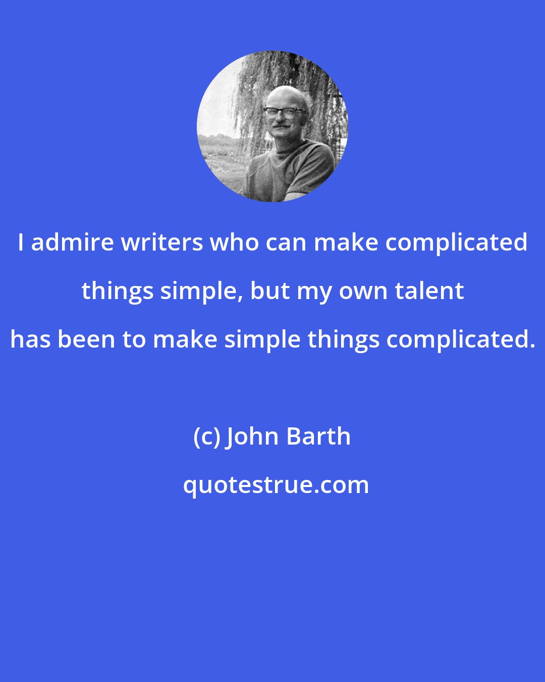 John Barth: I admire writers who can make complicated things simple, but my own talent has been to make simple things complicated.