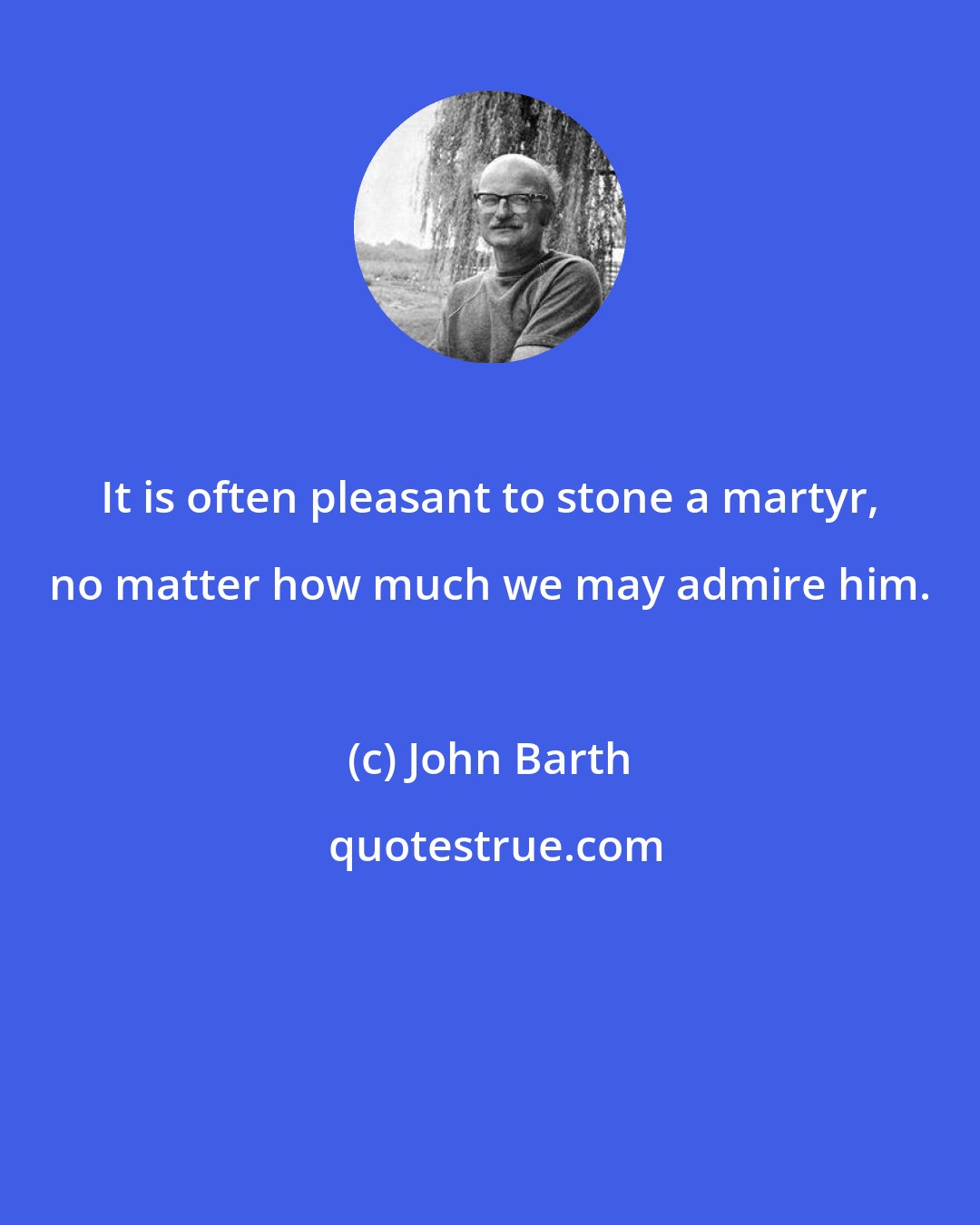 John Barth: It is often pleasant to stone a martyr, no matter how much we may admire him.