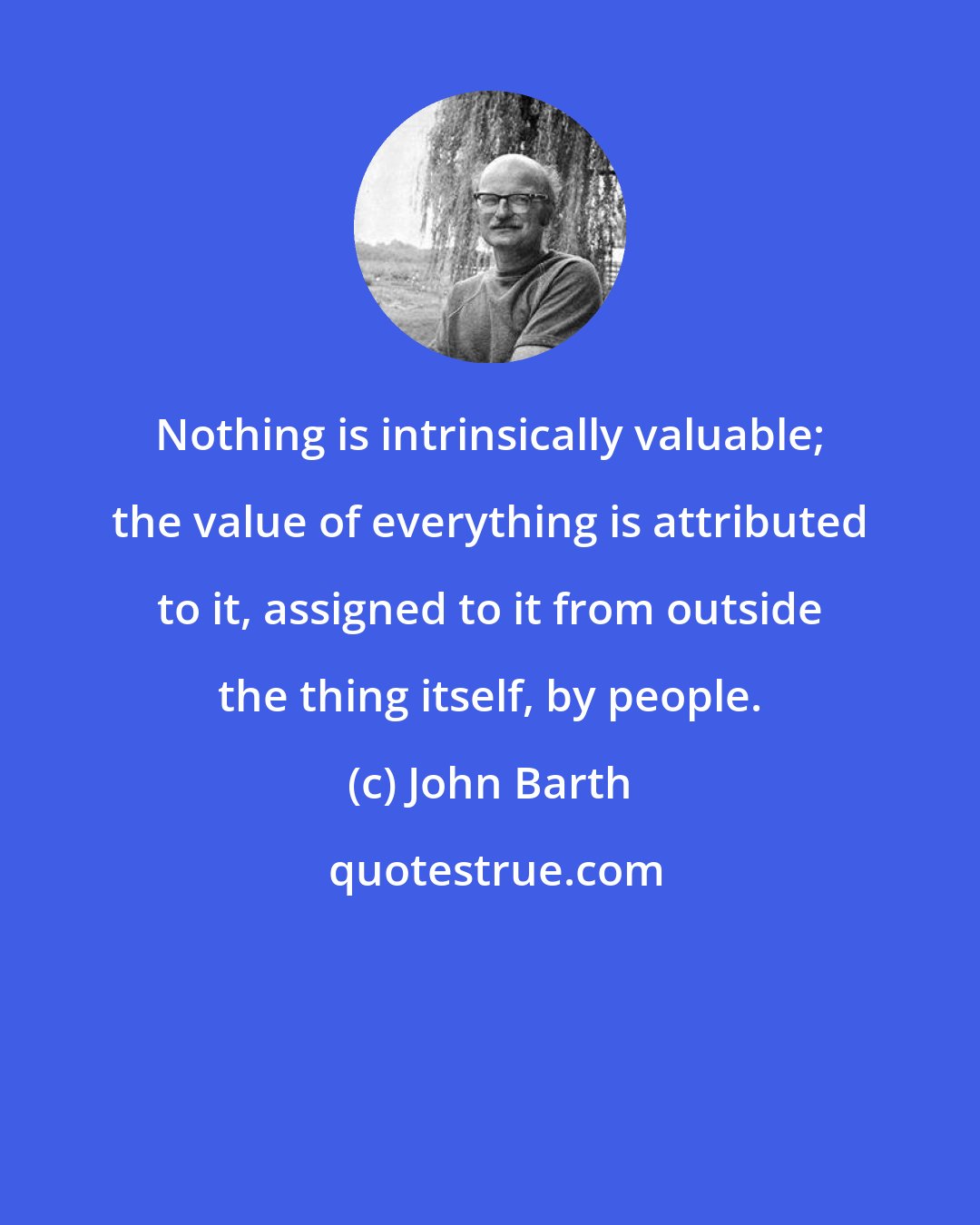 John Barth: Nothing is intrinsically valuable; the value of everything is attributed to it, assigned to it from outside the thing itself, by people.