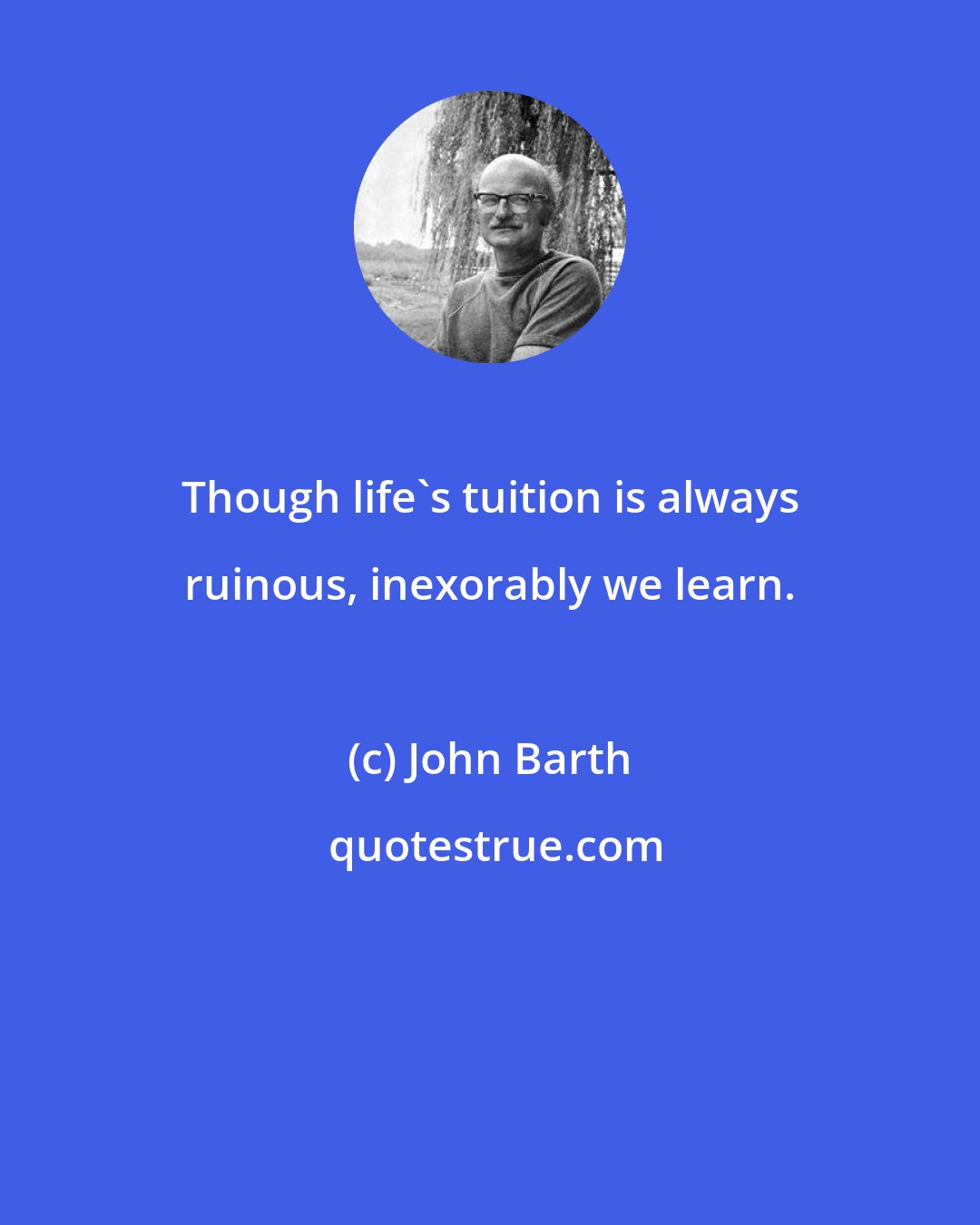John Barth: Though life's tuition is always ruinous, inexorably we learn.