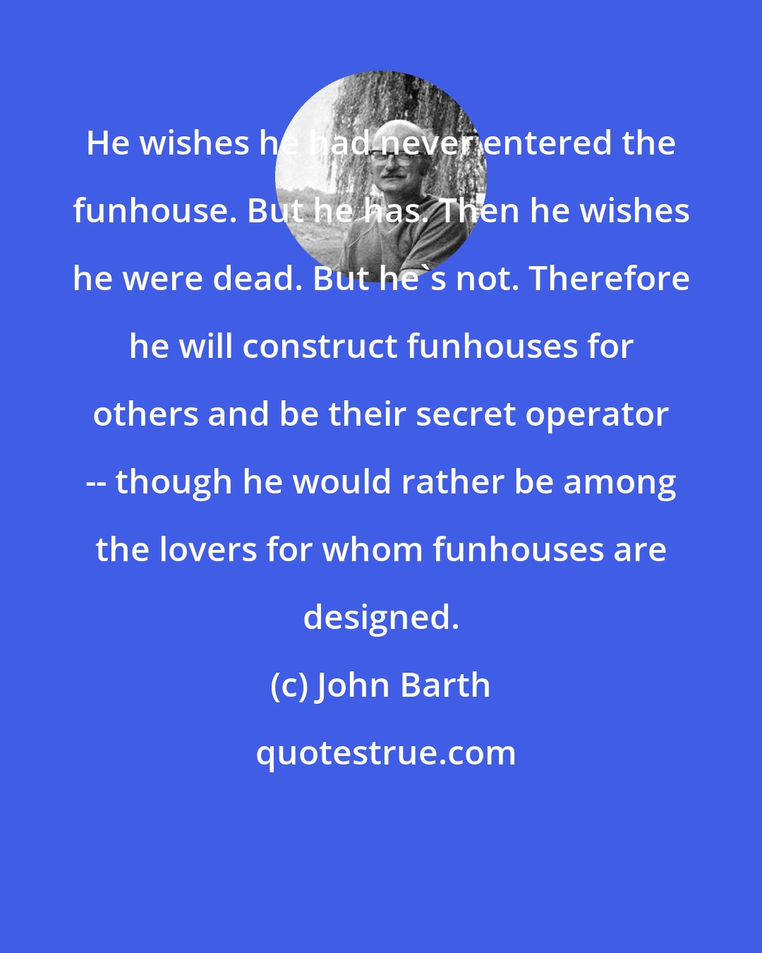 John Barth: He wishes he had never entered the funhouse. But he has. Then he wishes he were dead. But he's not. Therefore he will construct funhouses for others and be their secret operator -- though he would rather be among the lovers for whom funhouses are designed.