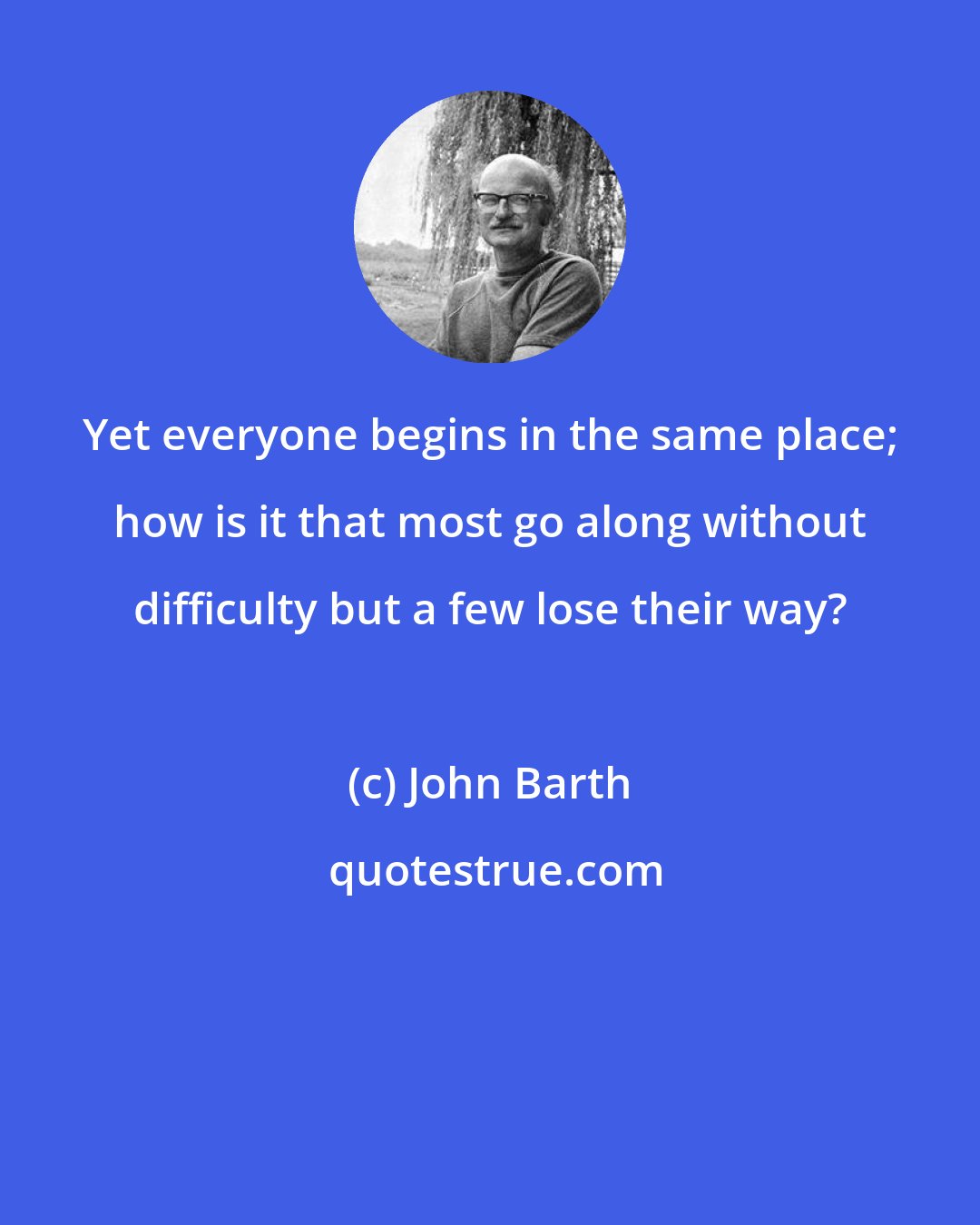 John Barth: Yet everyone begins in the same place; how is it that most go along without difficulty but a few lose their way?