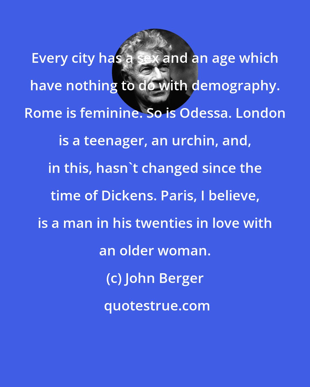 John Berger: Every city has a sex and an age which have nothing to do with demography. Rome is feminine. So is Odessa. London is a teenager, an urchin, and, in this, hasn't changed since the time of Dickens. Paris, I believe, is a man in his twenties in love with an older woman.