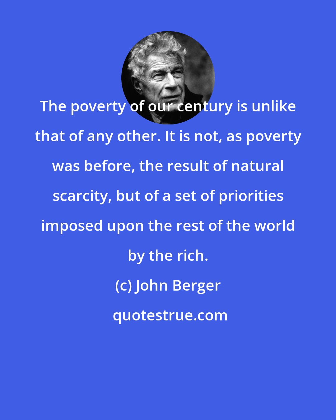 John Berger: The poverty of our century is unlike that of any other. It is not, as poverty was before, the result of natural scarcity, but of a set of priorities imposed upon the rest of the world by the rich.