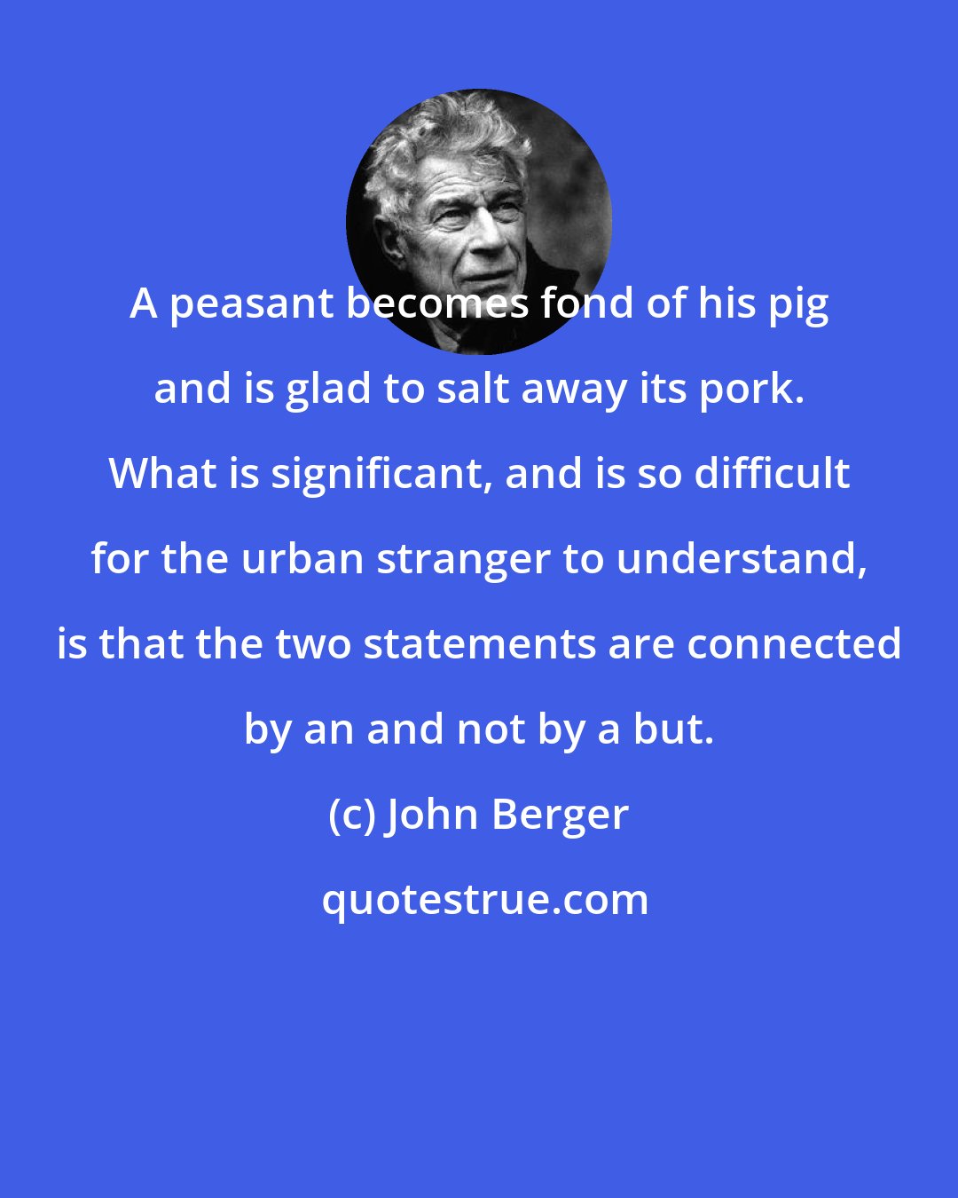 John Berger: A peasant becomes fond of his pig and is glad to salt away its pork. What is significant, and is so difficult for the urban stranger to understand, is that the two statements are connected by an and not by a but.