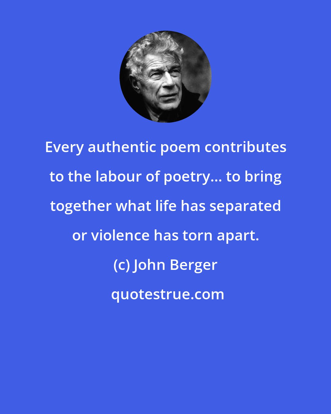 John Berger: Every authentic poem contributes to the labour of poetry... to bring together what life has separated or violence has torn apart.