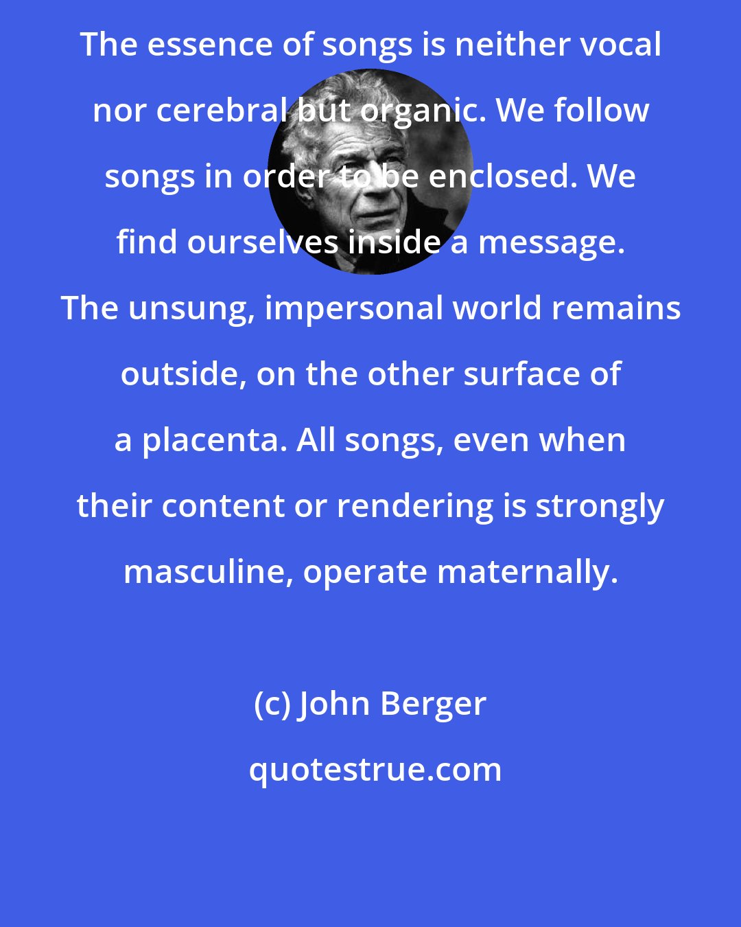 John Berger: The essence of songs is neither vocal nor cerebral but organic. We follow songs in order to be enclosed. We find ourselves inside a message. The unsung, impersonal world remains outside, on the other surface of a placenta. All songs, even when their content or rendering is strongly masculine, operate maternally.