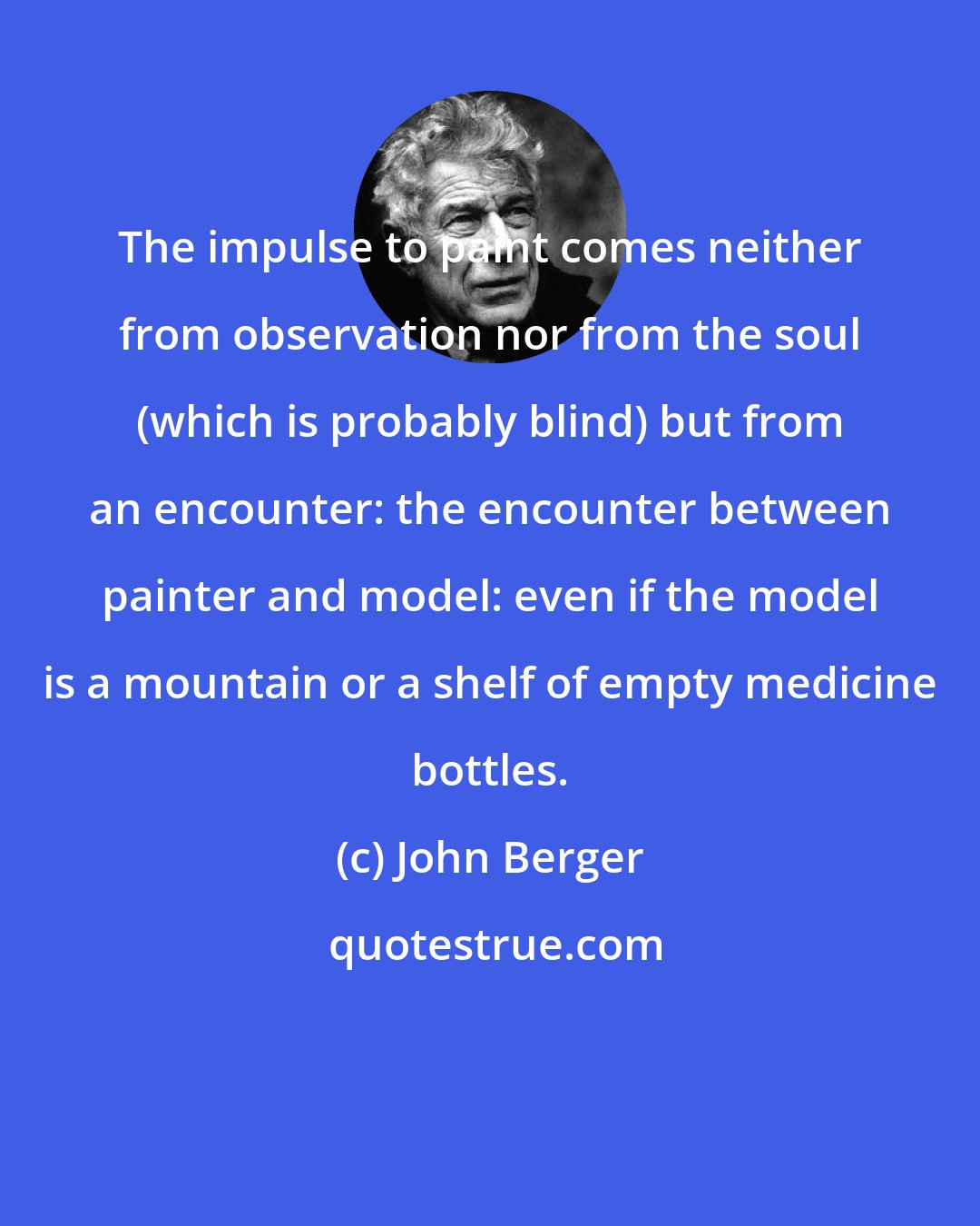 John Berger: The impulse to paint comes neither from observation nor from the soul (which is probably blind) but from an encounter: the encounter between painter and model: even if the model is a mountain or a shelf of empty medicine bottles.