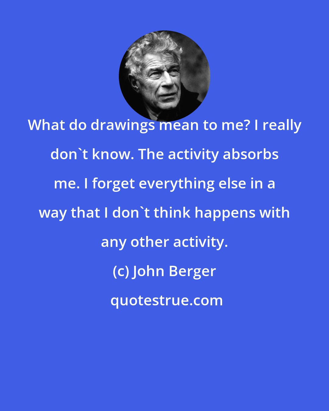 John Berger: What do drawings mean to me? I really don't know. The activity absorbs me. I forget everything else in a way that I don't think happens with any other activity.