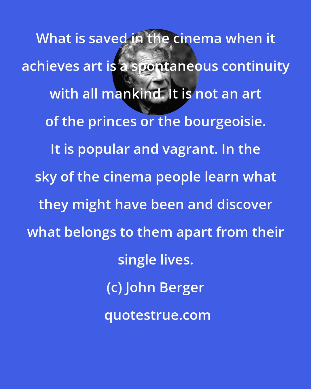 John Berger: What is saved in the cinema when it achieves art is a spontaneous continuity with all mankind. It is not an art of the princes or the bourgeoisie. It is popular and vagrant. In the sky of the cinema people learn what they might have been and discover what belongs to them apart from their single lives.