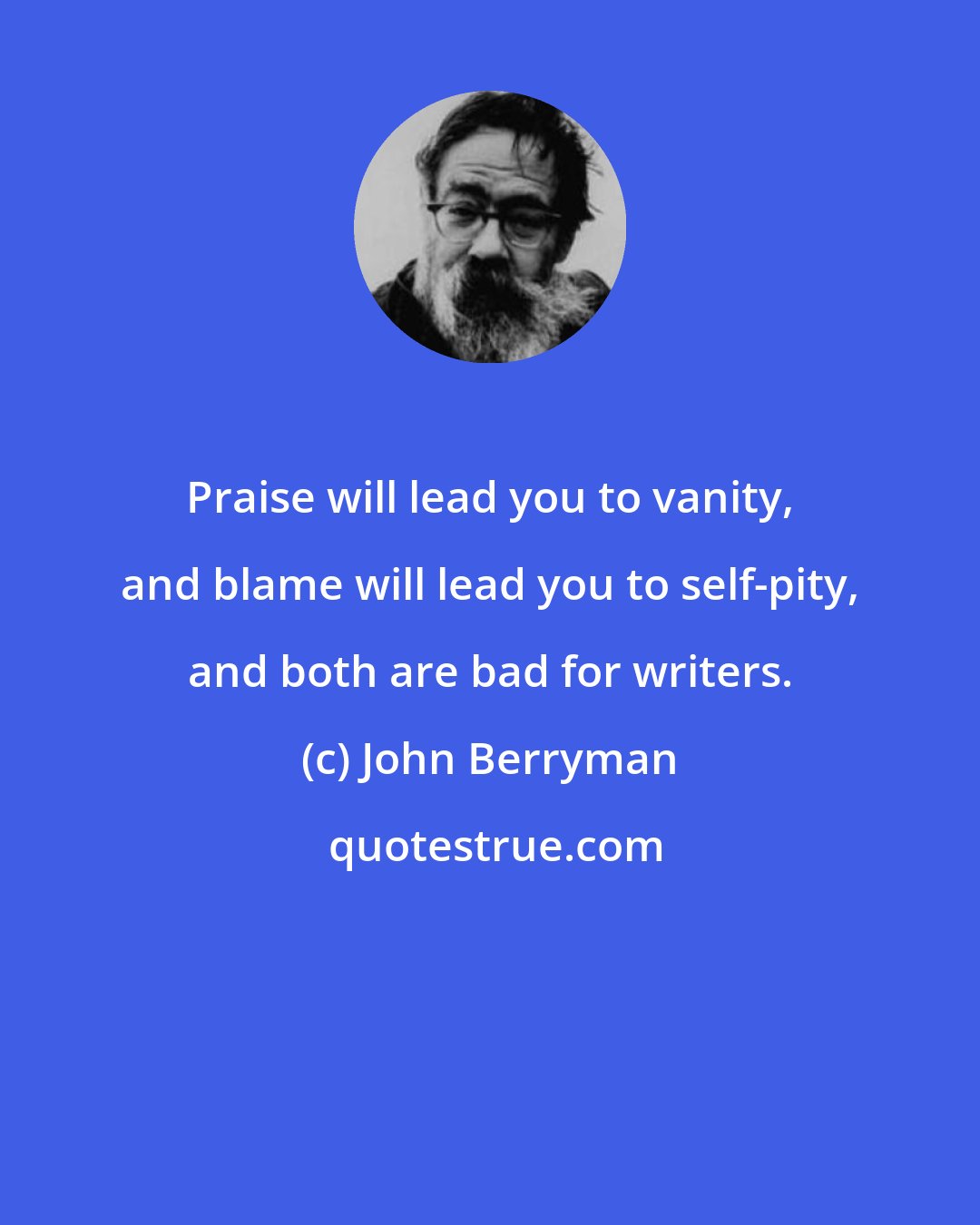 John Berryman: Praise will lead you to vanity, and blame will lead you to self-pity, and both are bad for writers.