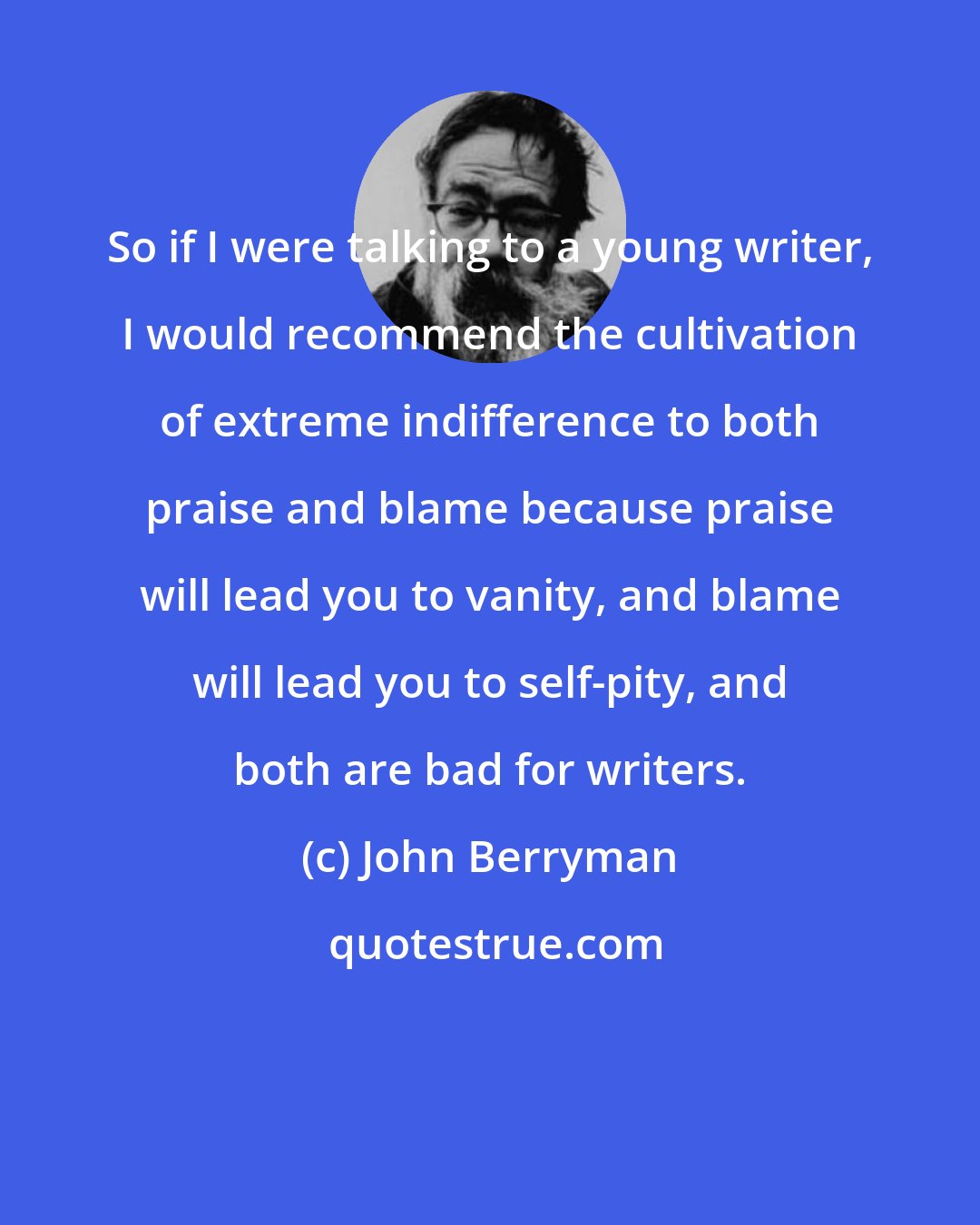 John Berryman: So if I were talking to a young writer, I would recommend the cultivation of extreme indifference to both praise and blame because praise will lead you to vanity, and blame will lead you to self-pity, and both are bad for writers.