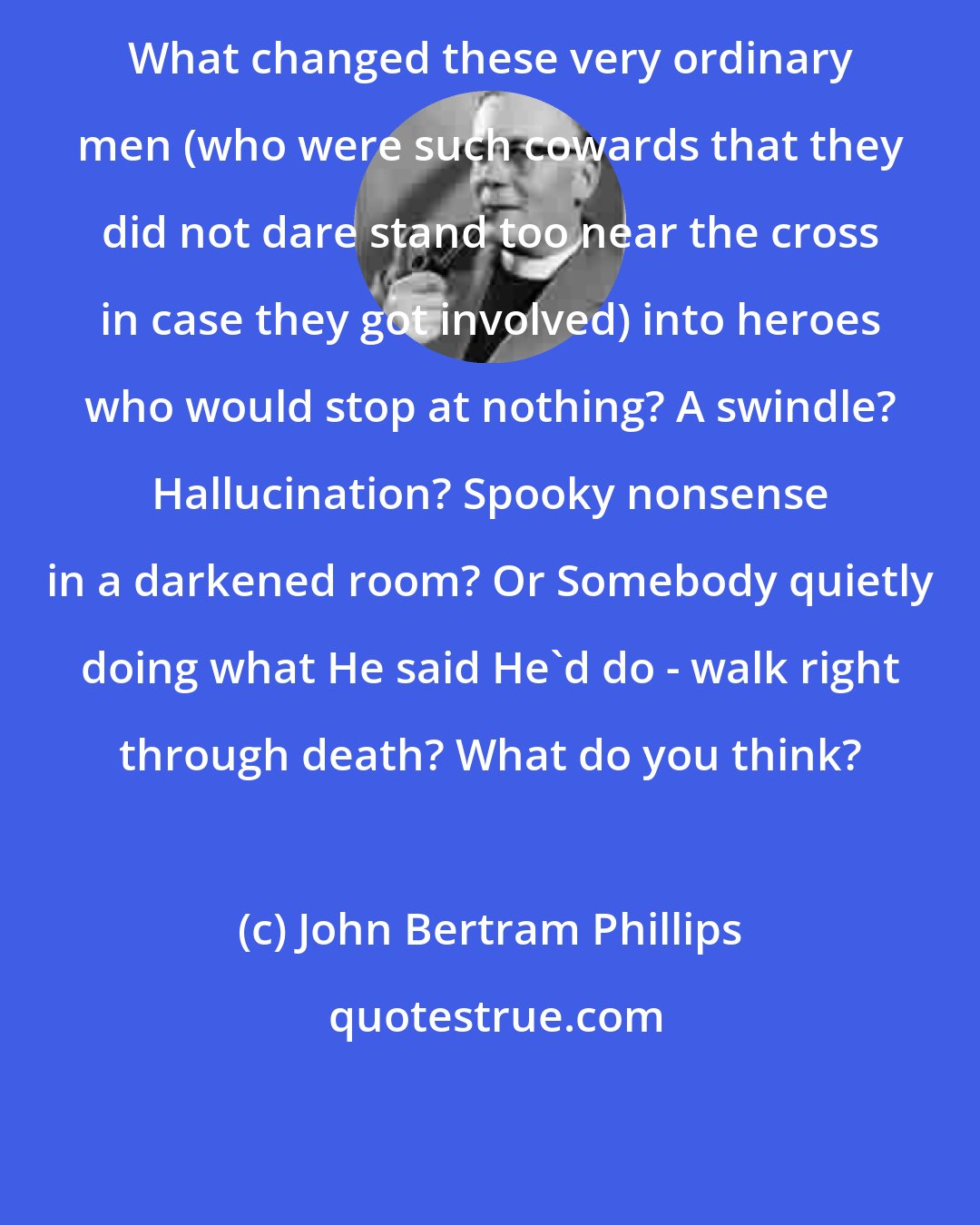 John Bertram Phillips: What changed these very ordinary men (who were such cowards that they did not dare stand too near the cross in case they got involved) into heroes who would stop at nothing? A swindle? Hallucination? Spooky nonsense in a darkened room? Or Somebody quietly doing what He said He'd do - walk right through death? What do you think?
