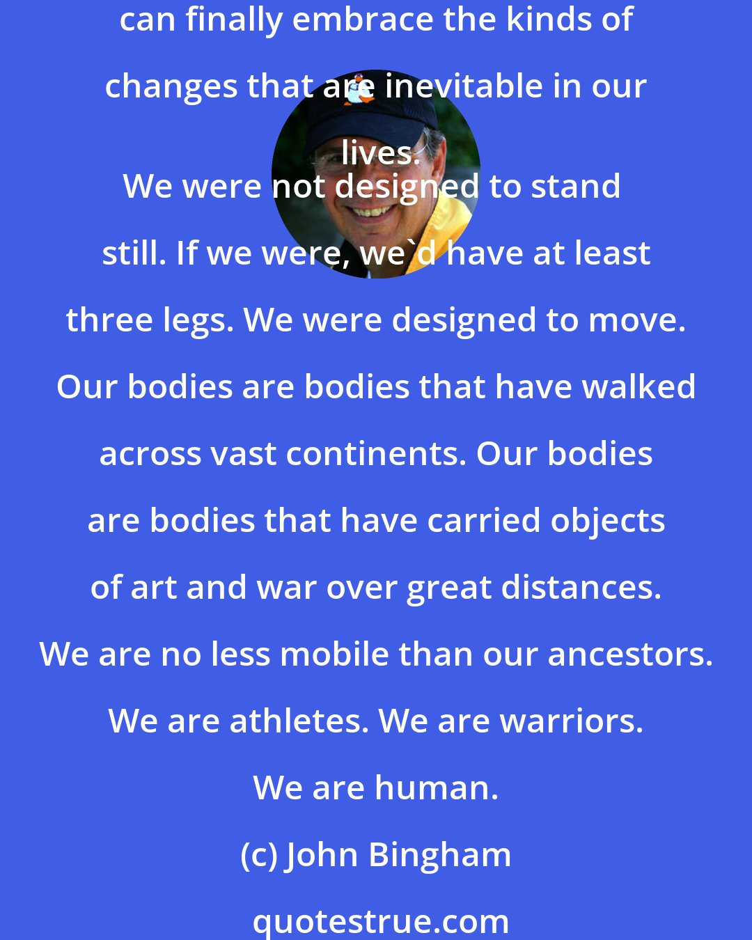 John Bingham: It's only when movement becomes the most natural state in our lives that we can finally begin to enjoy the motion. And it's only when standing still becomes impossible that we can finally embrace the kinds of changes that are inevitable in our lives.
We were not designed to stand still. If we were, we'd have at least three legs. We were designed to move. Our bodies are bodies that have walked across vast continents. Our bodies are bodies that have carried objects of art and war over great distances. We are no less mobile than our ancestors. We are athletes. We are warriors. We are human.