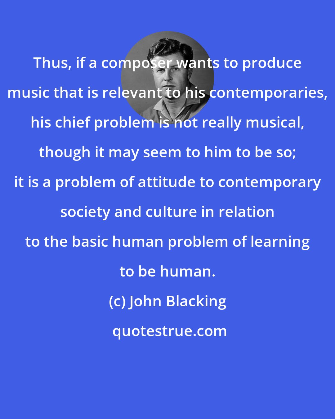 John Blacking: Thus, if a composer wants to produce music that is relevant to his contemporaries, his chief problem is not really musical, though it may seem to him to be so; it is a problem of attitude to contemporary society and culture in relation to the basic human problem of learning to be human.