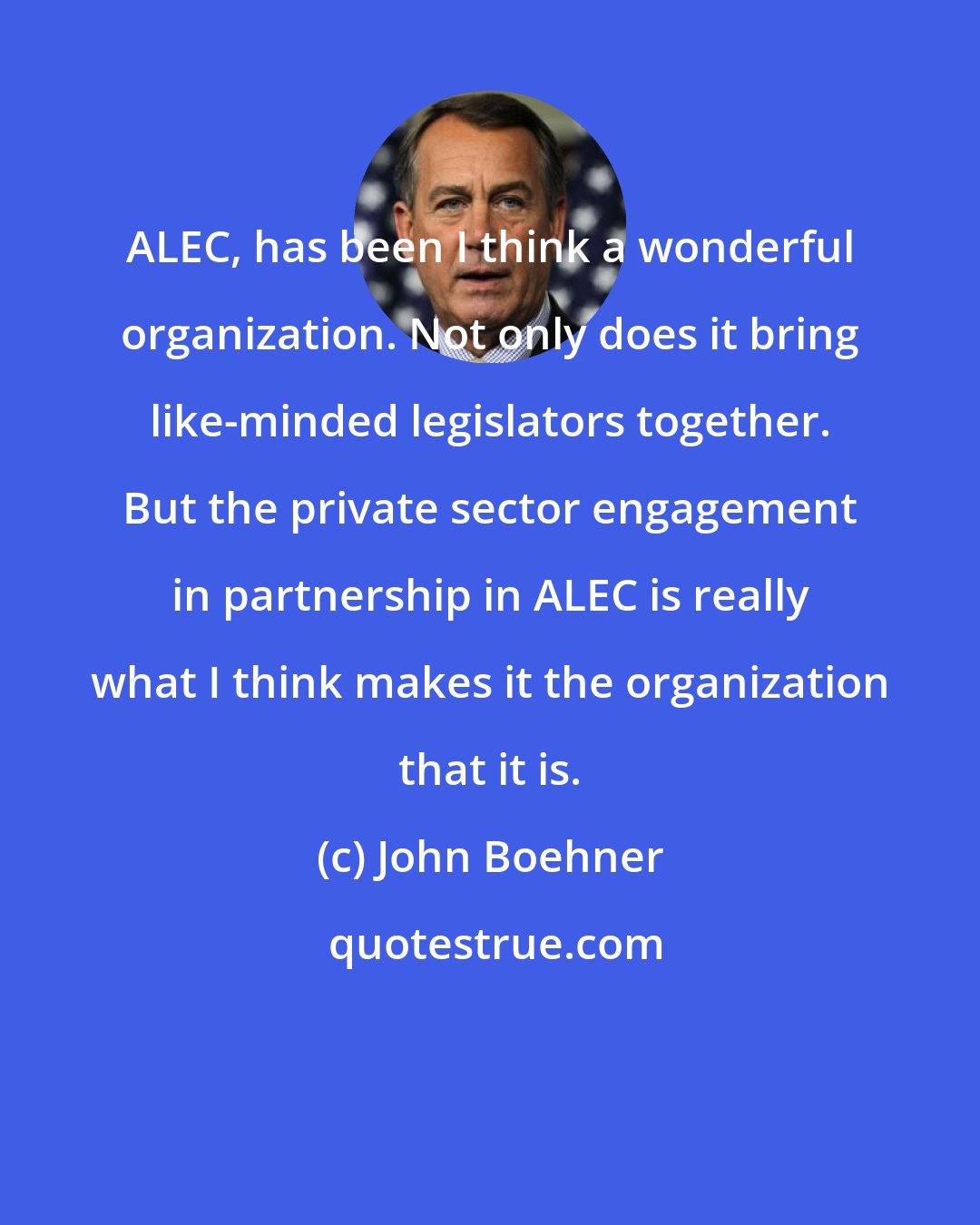 John Boehner: ALEC, has been I think a wonderful organization. Not only does it bring like-minded legislators together. But the private sector engagement in partnership in ALEC is really what I think makes it the organization that it is.