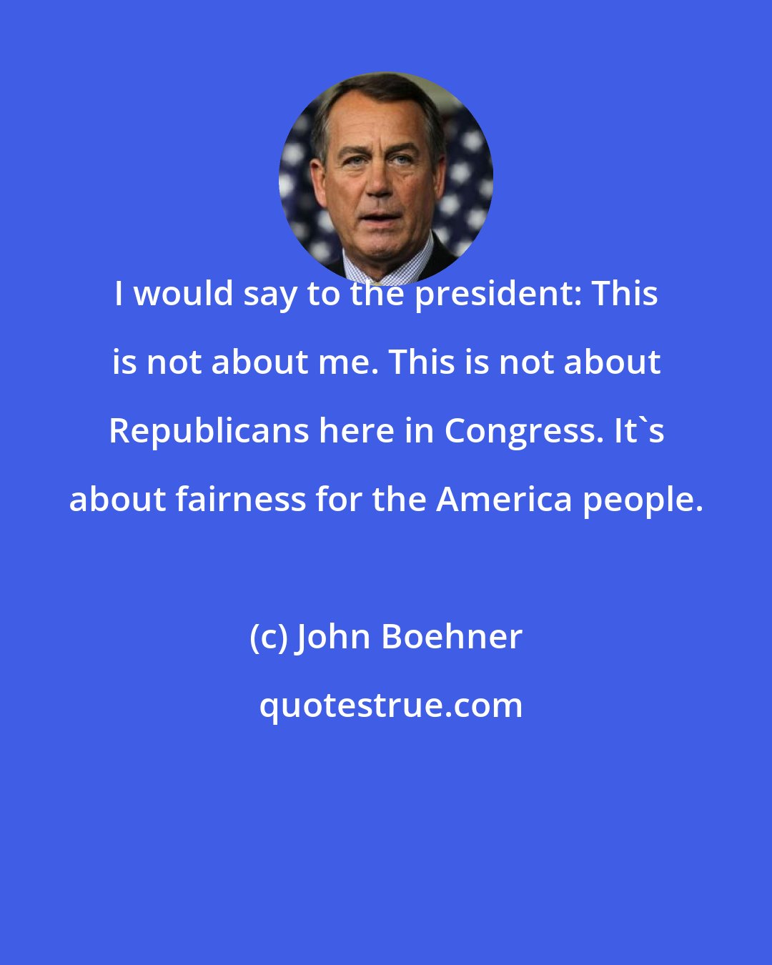 John Boehner: I would say to the president: This is not about me. This is not about Republicans here in Congress. It's about fairness for the America people.