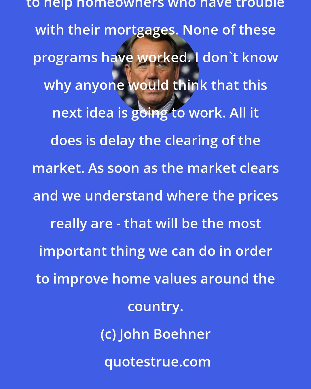 John Boehner: One more time? We've done this. We've done this at least four times where there's a new government program to help homeowners who have trouble with their mortgages. None of these programs have worked. I don't know why anyone would think that this next idea is going to work. All it does is delay the clearing of the market. As soon as the market clears and we understand where the prices really are - that will be the most important thing we can do in order to improve home values around the country.