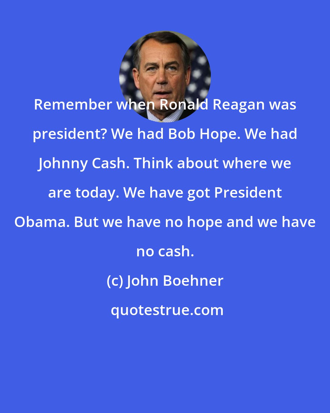 John Boehner: Remember when Ronald Reagan was president? We had Bob Hope. We had Johnny Cash. Think about where we are today. We have got President Obama. But we have no hope and we have no cash.