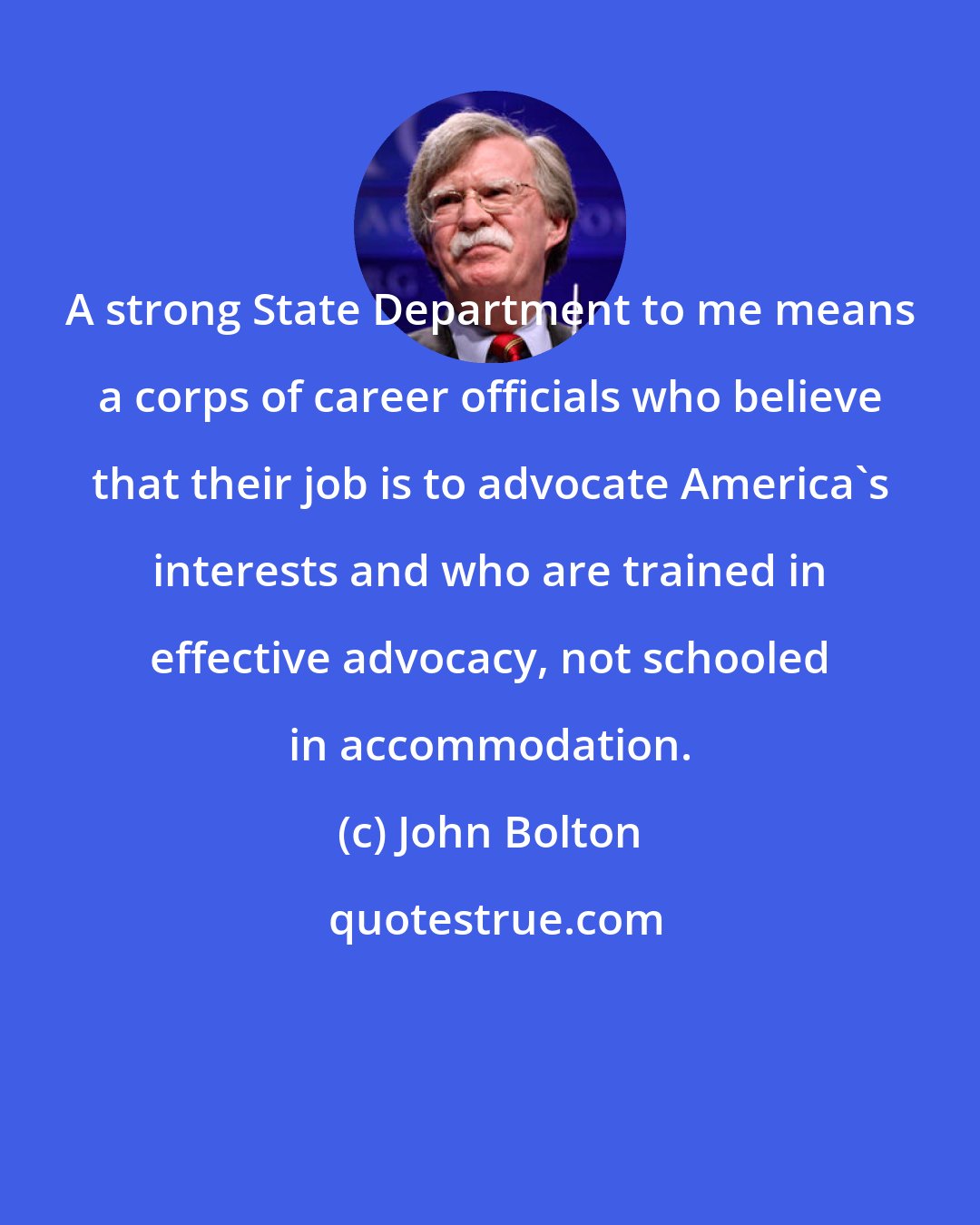 John Bolton: A strong State Department to me means a corps of career officials who believe that their job is to advocate America's interests and who are trained in effective advocacy, not schooled in accommodation.