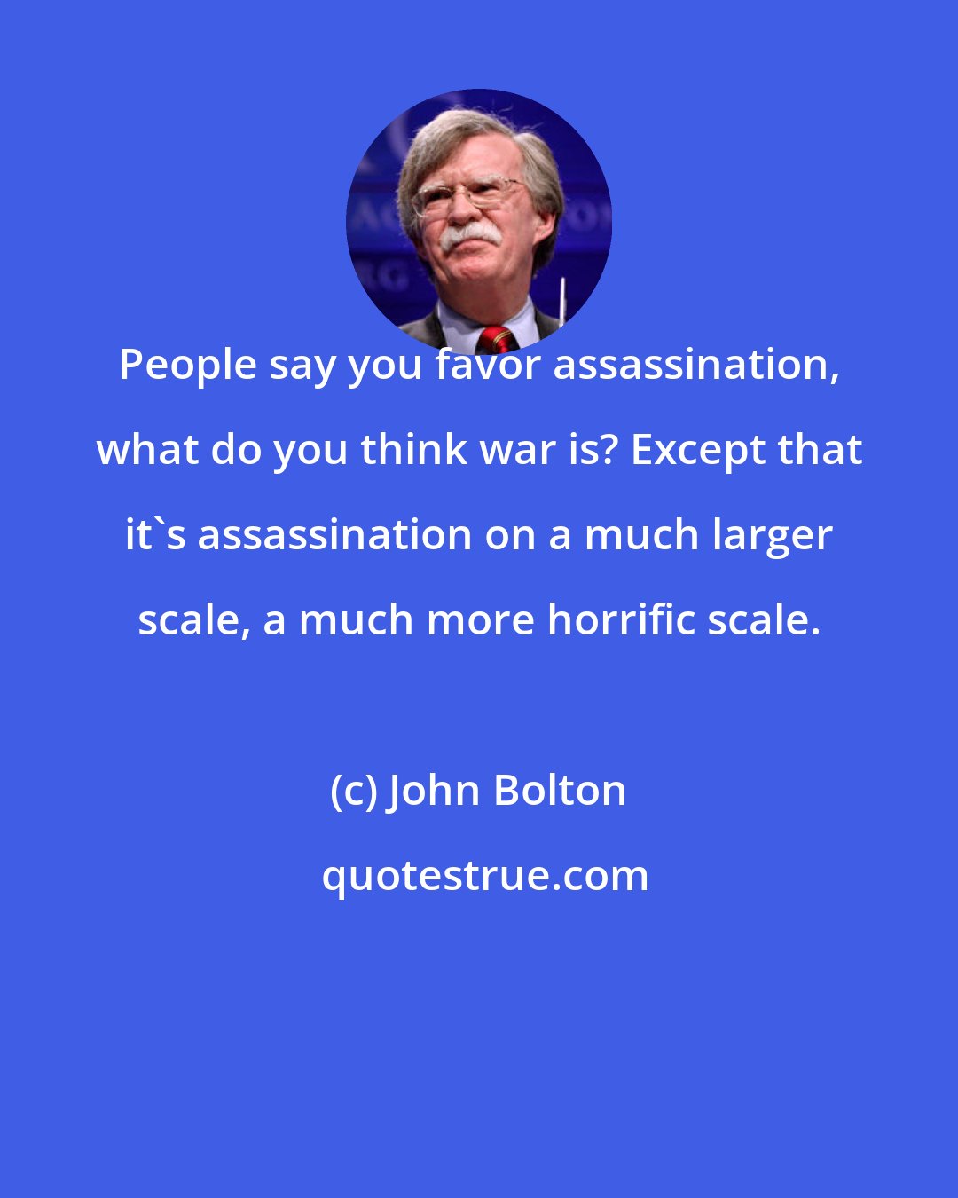 John Bolton: People say you favor assassination, what do you think war is? Except that it's assassination on a much larger scale, a much more horrific scale.