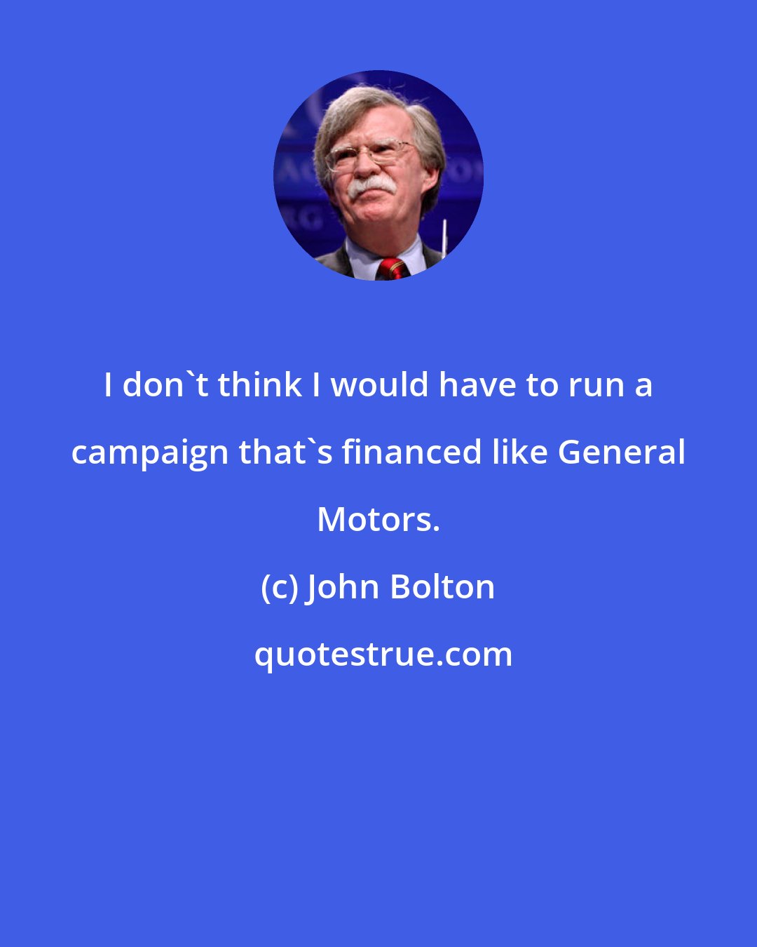 John Bolton: I don't think I would have to run a campaign that's financed like General Motors.