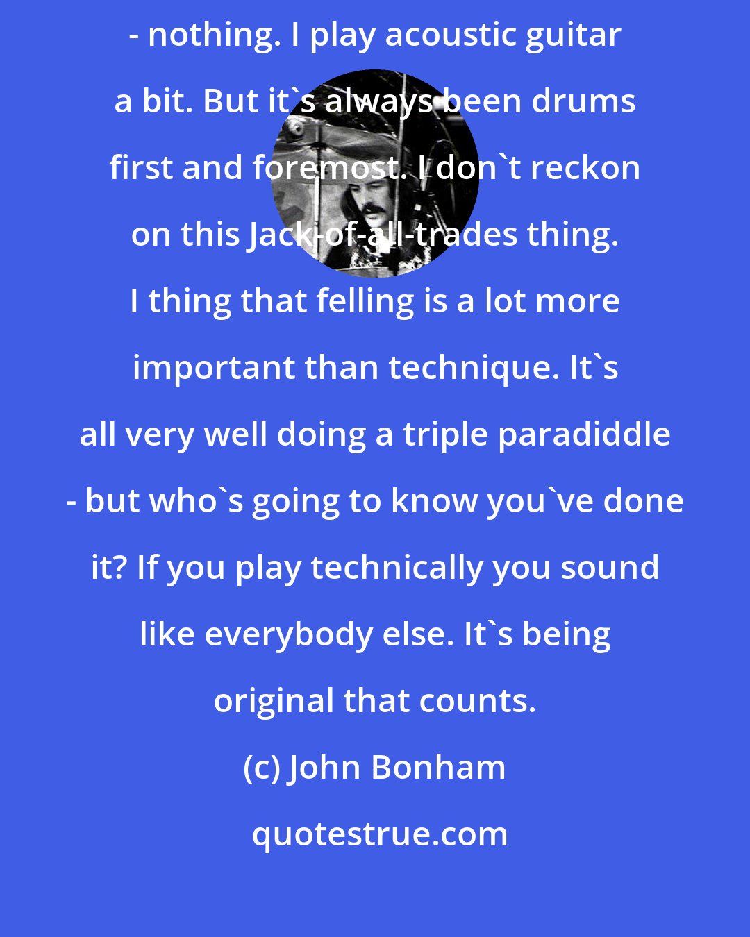 John Bonham: I've always been obsessed with drums. They fascinate me. Any other instrument - nothing. I play acoustic guitar a bit. But it's always been drums first and foremost. I don't reckon on this Jack-of-all-trades thing. I thing that felling is a lot more important than technique. It's all very well doing a triple paradiddle - but who's going to know you've done it? If you play technically you sound like everybody else. It's being original that counts.