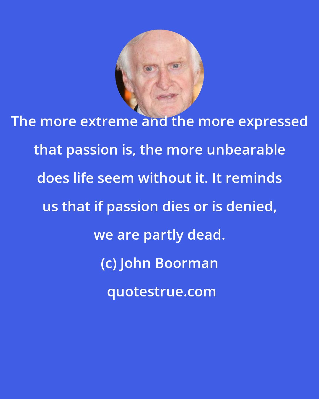 John Boorman: The more extreme and the more expressed that passion is, the more unbearable does life seem without it. It reminds us that if passion dies or is denied, we are partly dead.