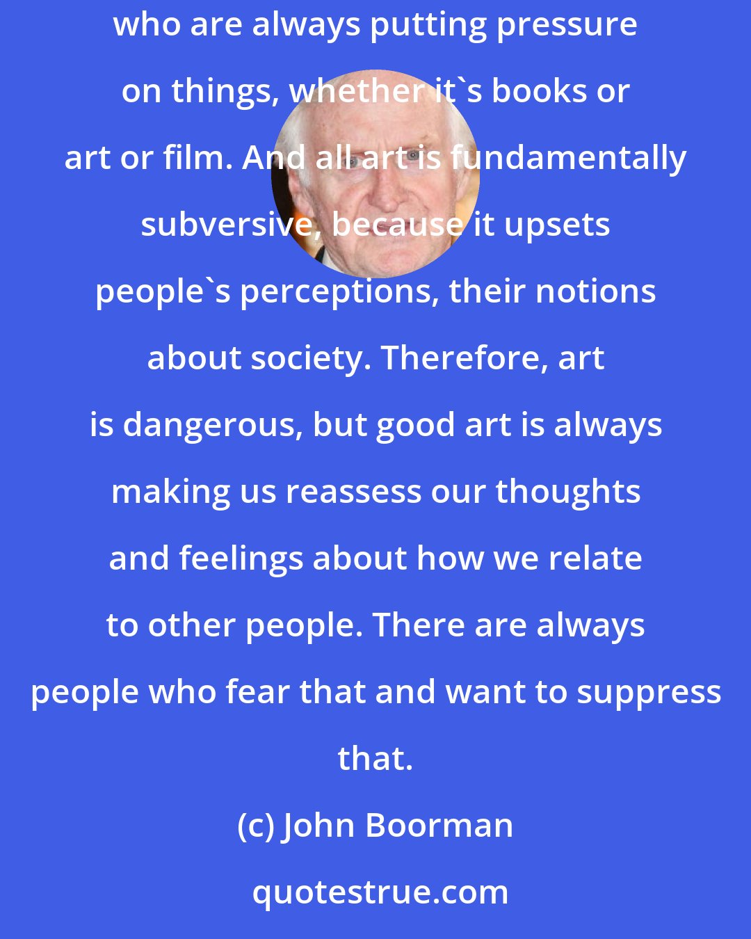 John Boorman: There are always forces at work in a society, certainly in America, which are really forces of censorship -either religious bodies or zealots who are always putting pressure on things, whether it's books or art or film. And all art is fundamentally subversive, because it upsets people's perceptions, their notions about society. Therefore, art is dangerous, but good art is always making us reassess our thoughts and feelings about how we relate to other people. There are always people who fear that and want to suppress that.