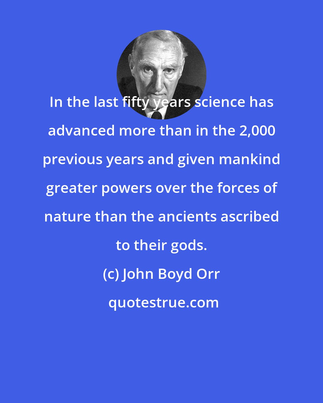 John Boyd Orr: In the last fifty years science has advanced more than in the 2,000 previous years and given mankind greater powers over the forces of nature than the ancients ascribed to their gods.