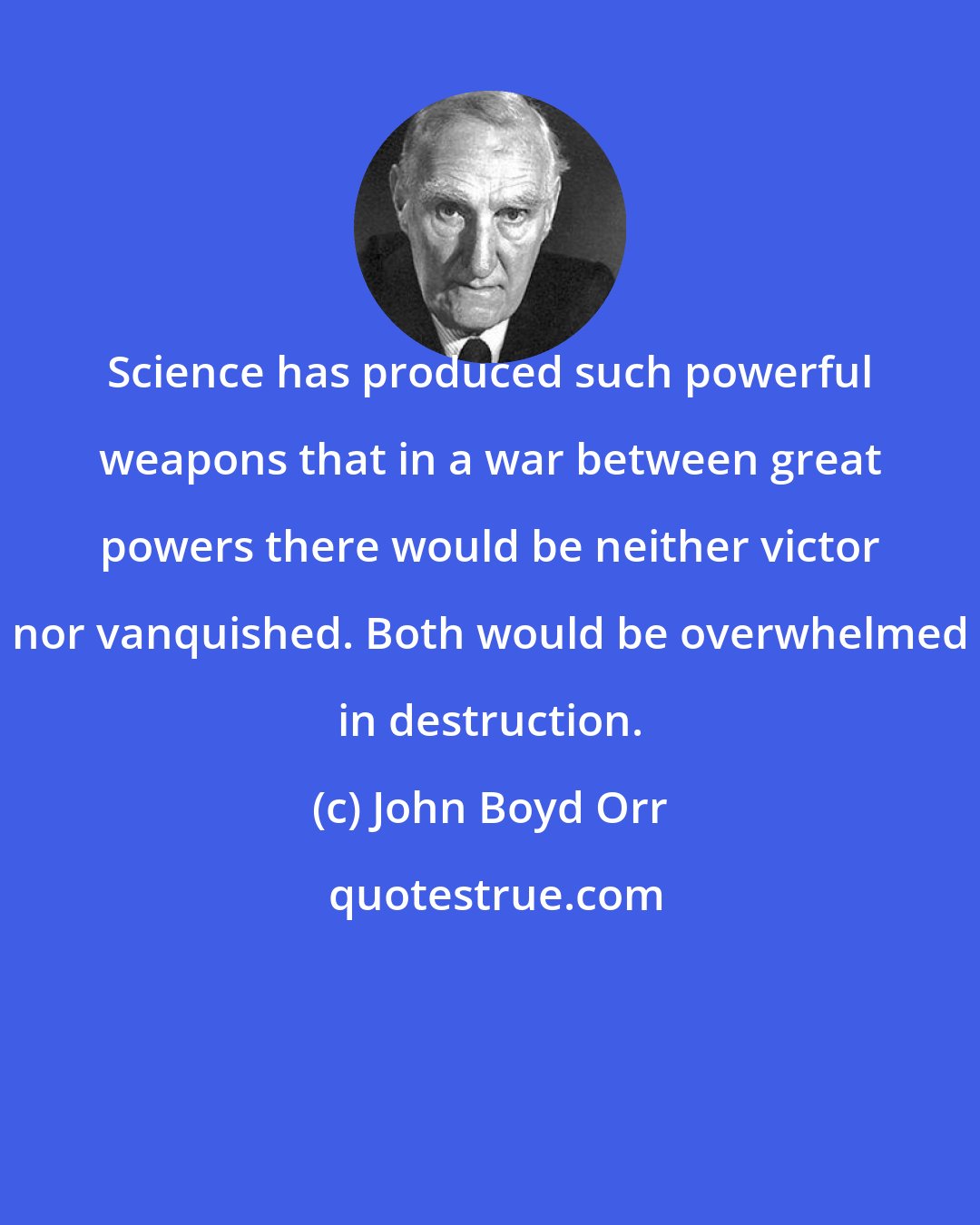 John Boyd Orr: Science has produced such powerful weapons that in a war between great powers there would be neither victor nor vanquished. Both would be overwhelmed in destruction.