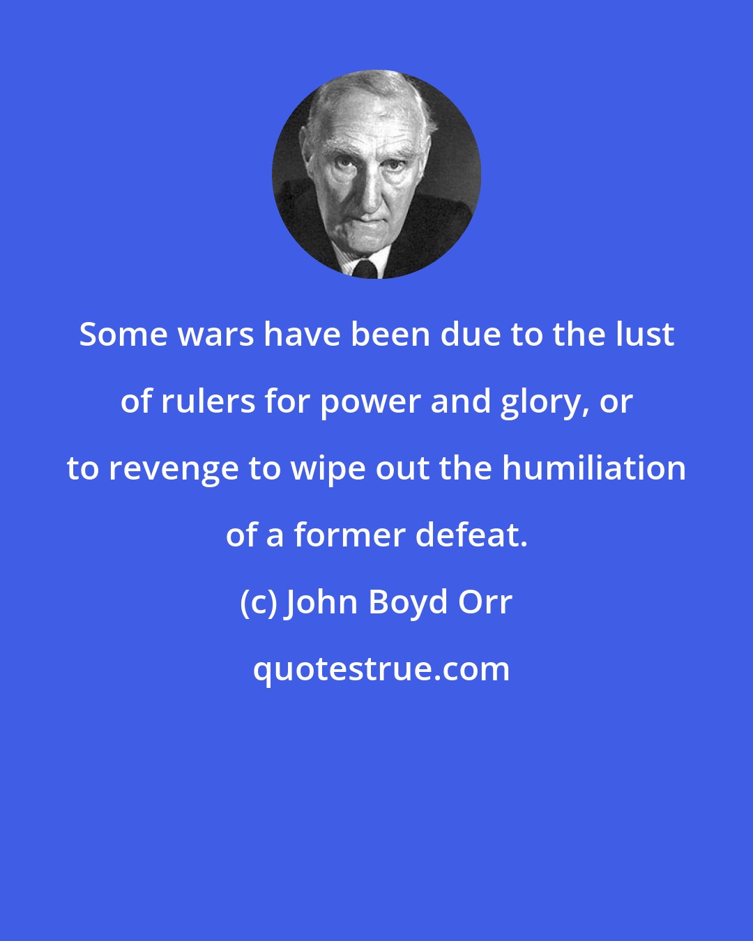 John Boyd Orr: Some wars have been due to the lust of rulers for power and glory, or to revenge to wipe out the humiliation of a former defeat.