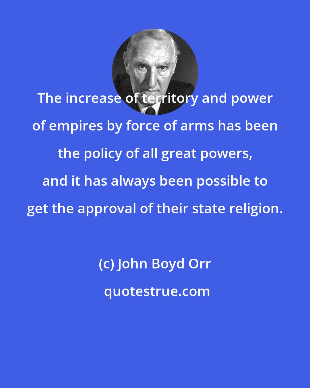 John Boyd Orr: The increase of territory and power of empires by force of arms has been the policy of all great powers, and it has always been possible to get the approval of their state religion.