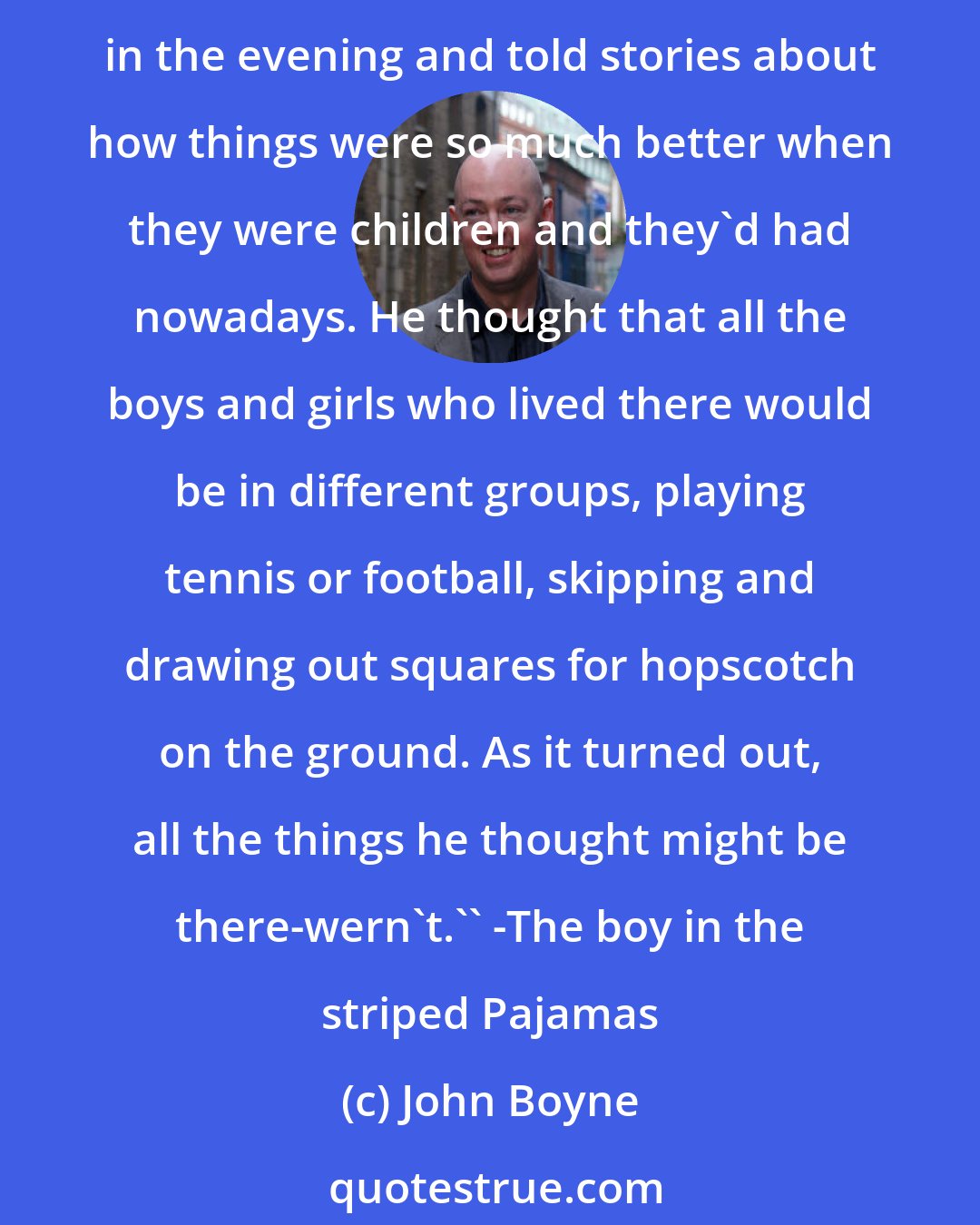 John Boyne: Bruno opened his eyes in wonder at the things he saw. In his imagination he had tough that all the huts were full of happy families, some of whom sat outside on rocking chairs in the evening and told stories about how things were so much better when they were children and they'd had nowadays. He thought that all the boys and girls who lived there would be in different groups, playing tennis or football, skipping and drawing out squares for hopscotch on the ground. As it turned out, all the things he thought might be there-wern't.'' -The boy in the striped Pajamas