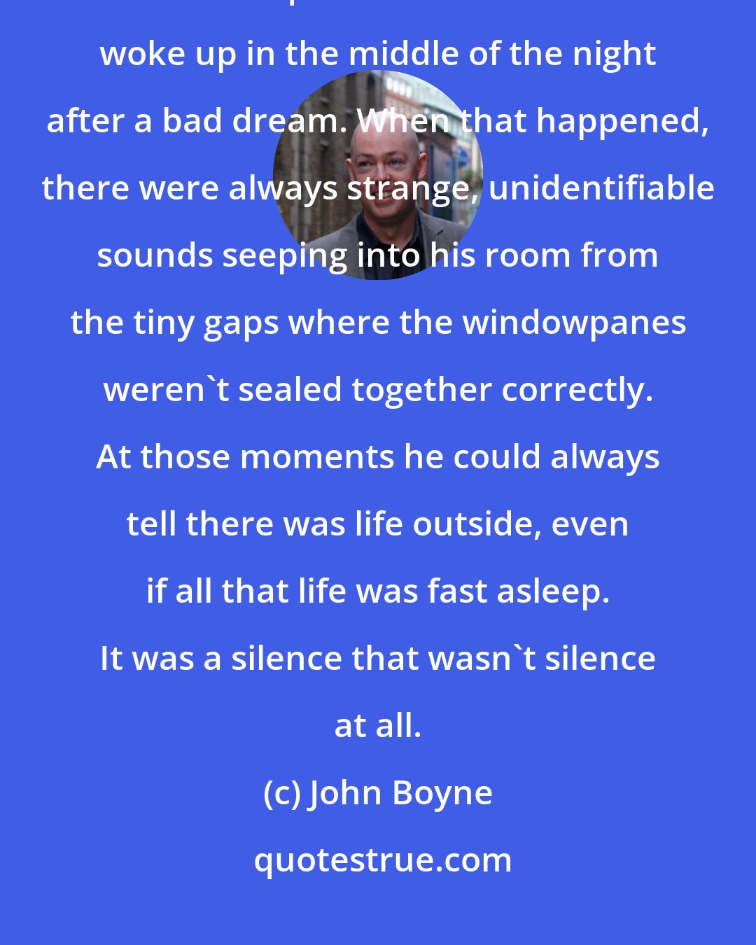 John Boyne: The first thing he noticed was how quiet it was. This was nothing like the kind of quiet he heard when he woke up in the middle of the night after a bad dream. When that happened, there were always strange, unidentifiable sounds seeping into his room from the tiny gaps where the windowpanes weren't sealed together correctly. At those moments he could always tell there was life outside, even if all that life was fast asleep. It was a silence that wasn't silence at all.