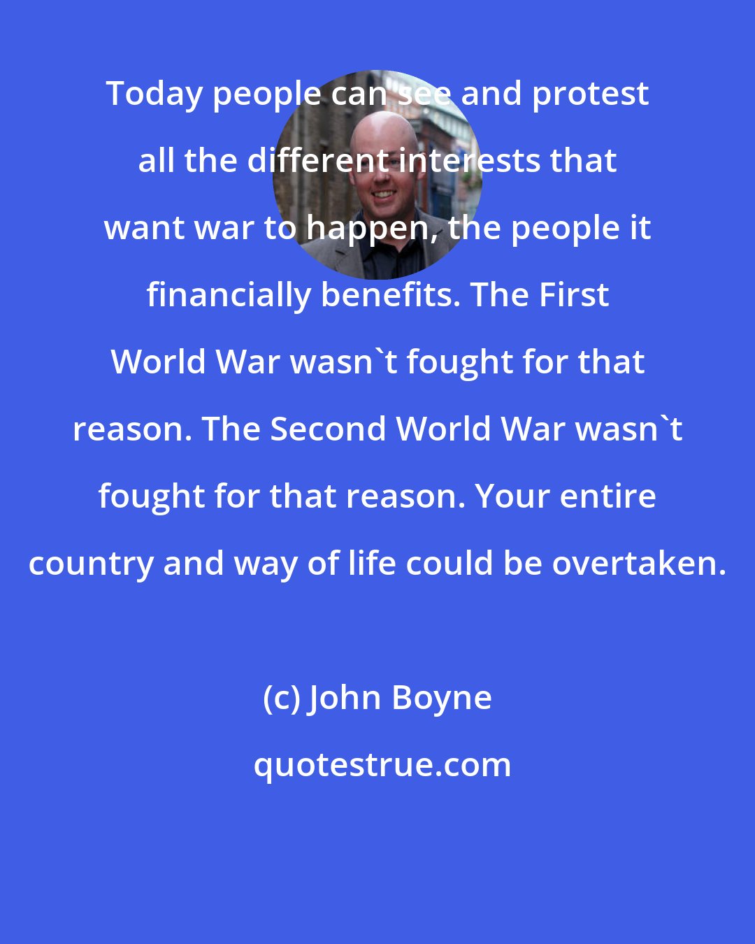 John Boyne: Today people can see and protest all the different interests that want war to happen, the people it financially benefits. The First World War wasn't fought for that reason. The Second World War wasn't fought for that reason. Your entire country and way of life could be overtaken.